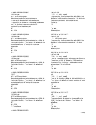 CAT389 
 
AMVR/ALM/H/05/0912
1952-01-06
(221 x 167 mm); papel.
Programa das festas promovidas pela
Associação Humanitária dos Bombeiros
Voluntários de Salvação Pública e Cruz Branca
de Vila Real em comemoração do 55º
aniversário da sua fundação.
PT
Cx. 008
AMVR/ALM/H/05/0914
1955-01-06
(217 x 169 mm); papel.
Programa das festas promovidas pela AHBV de
Salvação Pública e Cruz Branca de Vila Real em
comemoração do 58º aniversário da sua
fundação.
PT
Cx. 008
8.2
AMVR/ALM/H/05/0915
1956-01-06
(305 x 215 mm); papel.
Programa das festas promovidas pela AHBV de
Salvação Pública e Cruz Branca de Vila Real.
PT
Cx. 008
AMVR/ALM/H/05/0916
1957
(215 x 151 mm); papel.
Programa das festas promovidas pela AHBV de
Salvação Pública e Cruz Branca de Vila Real em
comemoração do 60º aniversário da sua
fundação.
PT
Cx. 008
AMVR/ALM/H/05/0918
1959-01-06
(276 x 198 mm); papel.
Programa das festas promovidas pela AHBV de
Salvação Pública e Cruz Branca de Vila Real.
PT
Cx. 008
3 Exemplares
AMVR/ALM/H/05/0921
1962-01-06
(220 x 167 mm); papel.
Programa das festas promovidas pela AHBV de
Salvação Pública e Cruz Branca de Vila Real em
comemoração do 65º aniversário da sua
fundação.
PT
Cx. 008
9 Exemplares
AMVR/ALM/H/05/0927
1968-01-06
( 211 x 150 mm); papel.
Programa das festas promovidas pela AHBV de
Salvação Pública e Cruz Branca de Vila Real.
PT
Cx. 008
4 Exemplares
AMVR/ALM/H/05/0928
1967-01-04
(226 x 165 mm); papel.
Convite à população para a inauguração do novo
Quartel da AHBV de Salvação Pública e Cruz
Branca de Vila Real com a presença do então
Ministro das Obras Públicas.
PT
Cx. 008
AMVR/ALM/H/05/0930
s/d
(216 x 153 mm); papel.
Convite da direção AHBV de Salvação Pública e
Cruz Branca de Vila Real para o batismo de uma
ambulância.
PT
Cx. 008
2 Exemplares
AMVR/ALM/H/05/0932
s/d
(301 x 221 mm); papel.
Programa do dia do bombeiro organizado pela
AHBV de Salvação Pública e Cruz Branca de
Vila Real.
PT
Cx. 008
4 Exemplares
 