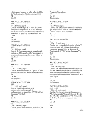 CAT20 
 
religiosa para homens, no salão nobre do Clube
de Vila Real, de 2 a 7 de dezembro de 1968.
PT
Cx. 001
AMVR/ALM/D/A/03/0115
1973
(94 x 140 mm); papel.
Convite para a Bênção da 1ª Pedra do Centro
Paroquial da freguesia da Nª Sª da Conceição,
Vila Real, assinado pelo Presidente da Comissão
da Fábrica da Igreja, Pe. João Gonçalves da
Costa.
PT
Cx. 001
2 Exemplares.
AMVR/ALM/D/A/03/0116
1970
(94 x 149 mm); papel.
Convite de Correia de Azevedo para a jornada
cultural na Biblioteca Dr. Júlio Teixeira para a
apresentação da monografia sobre a cidade de
Vila Real.
PT
Cx. 001
AMVR/ALM/D/A/03/0147
s/d
(110 x 143 mm); papel.
Convite para o lançamento da 1º pedra do novo
quartel dos Bombeiros Voluntários de Coimbra.
PT
Cx. 001
2 Exemplares.
AMVR/ALM/D/A/03/2654
1955
(211 x 301 mm); papel.
Convite para bênção de uma nova
autoambulância e inauguração de
melhoramentos no quartel dos B.V.S.P. e Cruz
Branca de Vila Real.
PT
Cx. 018
AMVR/ALM/D/A/03/3569
s/d
(296 x 209 mm); papel.
Convite para o 1º de dezembro, promovido pela
Academia Vilarealense.
PT
Cx. 023
2 exemplares.
AMVR/ALM/D/A/03/3570
s/d
(49 x 99 mm); papel.
Convite para o Baile da Academia Vilarealense,
que se realizou no Salão de Festas do Governo
Civil na noite de 25 de novembro.
PT
Cx. 023
AMVR/ALM/D/A/03/3860
1971
(205 x 152 mm); papel.
Convite para exposição de desenhos infantis "O
Bombeiro visto pela criança", integrada nas
comemorações das Bodas de Diamante da
Associação de B.V.S.P. e Cruz Branca de Vila
Real.
PT
Cx. 025
4 exemplares.
AMVR/ALM/D/A/03/3863
1969
(222 x 166 mm); papel.
Convite para o batismo de uma ambulância dos
B.V.S.P. e Cruz Branca de Vila Real, oferecida
pela Fundação Gulbenkian e apadrinhada por
Joaquim Trigo de Negreiros (Concelheiro e Dr.)
e sua Esposa.
PT
Cx. 026
2 exemplares.
AMVR/ALM/D/A/03/3936
1960-12-08
(151 x 220 mm); papel.
Circular/Convite para jantar de homenagem a
Alberto Ferreira de Almeida Netto pela direção
dos B.V.S.P.e Cruz Branca de Vila Real, no dia
18 de dezembro na sede da Associação.
PT
Cx. 026
3980
s/d
 