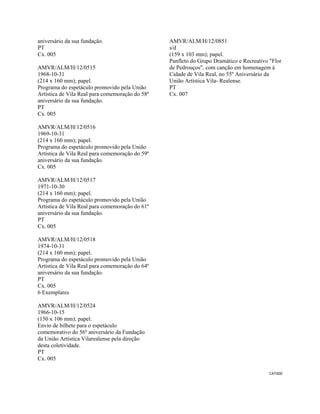 CAT400 
 
aniversário da sua fundação.
PT
Cx. 005
AMVR/ALM/H/12/0515
1968-10-31
(214 x 160 mm); papel.
Programa do espetáculo promovido pela União
Artística de Vila Real para comemoração do 58º
aniversário da sua fundação.
PT
Cx. 005
AMVR/ALM/H/12/0516
1969-10-31
(214 x 160 mm); papel.
Programa do espetáculo promovido pela União
Artística de Vila Real para comemoração do 59º
aniversário da sua fundação.
Cx. 005
AMVR/ALM/H/12/0517
1971-10-30
(214 x 160 mm); papel.
Programa do espetáculo promovido pela União
Artística de Vila Real para comemoração do 61º
aniversário da sua fundação.
PT
Cx. 005
AMVR/ALM/H/12/0518
1974-10-31
(214 x 160 mm); papel.
Programa do espetáculo promovido pela União
Artística de Vila Real para comemoração do 64º
aniversário da sua fundação.
PT
Cx. 005
6 Exemplares
AMVR/ALM/H/12/0524
1966-10-15
(150 x 106 mm); papel.
Envio de bilhete para o espetáculo
comemorativo do 56º aniversário da Fundação
da União Artística Vilarealense pela direção
desta coletividade.
PT
Cx. 005
AMVR/ALM/H/12/0851
s/d
(159 x 103 mm); papel.
Panfleto do Grupo Dramático e Recreativo "Flor
de Pedrouços", com canção em homenagem à
Cidade de Vila Real, no 55º Aniversário da
União Artística Vila- Realense.
PT
Cx. 007
 