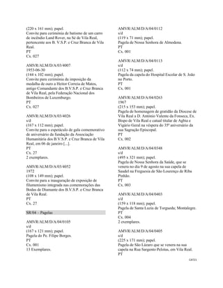 CAT21 
 
(220 x 161 mm); papel.
Convite para cerimónia de batismo de um carro
de incêndio Land Rover, na Sé de Vila Real,
pertencente aos B. V.S.P. e Cruz Branca de Vila
Real.
PT
Cx. 027
AMVR/ALM/D/A/03/4007
1953-06-30
(144 x 102 mm); papel.
Convite para cerimónia da imposição da
medalha de ouro a Heitor Correia de Matos,
antigo Comandante dos B.V.S.P. e Cruz Branca
de Vila Real, pela Federação Nacional dos
Bombeiros de Luxemburgo.
PT
Cx. 027
AMVR/ALM/D/A/03/4026
s/d
(167 x 112 mm); papel.
Convite para o espetáculo de gala comemorativo
de aniversário da fundação da Associação
Humanitária dos B.V.S.P. e Cruz Branca de Vila
Real, em 06 de janeiro [...].
PT
Cx. 27
2 exemplares.
AMVR/ALM/D/A/03/4052
1972
(108 x 149 mm); papel.
Convite para a inauguração de exposição de
filumenismo integrada nas comemorações das
Bodas de Diamante dos B.V.S.P. e Cruz Branca
de Vila Real.
PT
Cx. 27
SR/04 – Pagelas
AMVR/ALM/D/A/04/0105
s/d
(167 x 121 mm); papel.
Pagela do Pe. Filipe Borges.
PT
Cx. 001
13 Exemplares.
AMVR/ALM/D/A/04/0112
s/d
(119 x 71 mm); papel.
Pagela de Nossa Senhora de Almodena.
PT
Cx. 001
AMVR/ALM/D/A/04/0113
s/d
(112 x 74 mm); papel.
Pagela da capela do Hospital Escolar de S. João
no Porto.
PT
Cx. 001
AMVR/ALM/D/A/04/0263
1967
(215 x 153 mm); papel.
Pagela de homenagem de gratidão da Diocese de
Vila Real a D. António Valente da Fonseca, Ex.
Bispo de Vila Real e catual titular de Agbia e
Vigário Geral na véspera do 35ª aniversário da
sua Sagração Episcopal.
PT
Cx. 002
AMVR/ALM/D/A/04/0348
s/d
(495 x 321 mm); papel.
Pagela de Nossa Senhora da Saúde, que se
venera no dia 9 de agosto na sua capela de
Saudel na Freguesia de São Lourenço de Riba
Pinhão.
PT
Cx. 003
AMVR/ALM/D/A/04/0403
s/d
(159 x 118 mm); papel.
Pagela de Santa Luzia de Torgueda; Montalegre.
PT
Cx. 004
2 exemplares.
AMVR/ALM/D/A/04/0405
s/d
(225 x 171 mm); papel.
Pagela de São Lázaro que se venera na sua
capela na Rua Sargento Pelotas, em Vila Real.
PT
 