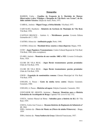 MNO1
Monografias
BARROS, Carlos - Famílias da Freguesia de S. Martinho de Mateus:
Observações à obra “Fidalgos e Morgados de Vila Real e seu Termo”, do Dr.
Júlio António Teixeira: Edição de Autor, Porto, 1971.
CABRAL, António - Miguel Torga, o Orfeu Rebelde. Vila Real, 1977.
CARVALHO, Humberto - Relatório da Gerência do Município de Vila Real.
Vila Real, 1956.
CASTELO BRANCO – António A. - Meridionaes: poesias: Livraria Editora
Guimarães & C.ª, 1925.
CASTRO, Afonso de - Antifonário pagão. Porto, 1948.
CASTRO, Afonso de - Mocidade lírica: sonetos e rimas dispersas. Régua, 1938.
CCRV - Jogos Populares Transmontanos: Centro Cultural Regional de Vila Real:
Vila Real, 1980. (dois exemplares)
CLARO, António - Memórias de um vencido: 1882 a 1921: Livraria Civilização.
Porto, 1924.
CLUBE DE VILA REAL - Jogos florais trasmontanos: poesias premiadas:
Clube de Vila Real, 1954.
CLUBE DE VILA REAL - Jogos florais trasmontanos: poesias premiadas:
Clube de Vila Real, 1958.
CMVR - Exposição de numismática romana: Câmara Municipal de Vila Real.
Vila Real, 1978.
COELHO, A. Passos - Gente da minha terra: contos: Edições Caramulo.
Caramulo, 1960.
COELHO, A. Passos - Histórias selvagens: Edições Caramulo. Caramulo, 1963.
CONTADOR DE ARGOTE, Jerónimo - Panoyas: Memórias para a História
Eclesiástica do Arcebispado de Braga. Capitulo VII. Livro II. Ed, 1732.
COSTA, António Manuel da Motta - Subsídios para a história do R.I. 13. Vila
Real, 1959.
COSTA, Carlos José Vences e - Resumo histórico do Regimento de Infantaria nº
13, 1964.
EIRA, António da - Flores do Monte ou (Flores da minha Primavera). - Braga,
1959
EIRA, António da - Nossa Senhora da Graça: Editorial Franciscana, 1957.
 