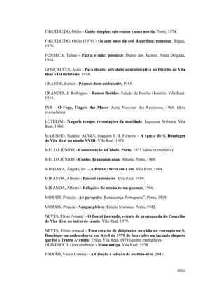 MNO2
FIGUEIREDO, Otílio - Gente simples: seis contos e uma novela. Porto, 1974.
FIGUEIREDO, Otílio (1976) - Os cem anos da avó Ricardina: romance. Régua,
1976.
FONSECA, Telmo - Pátria e mãe: poemeto: Diário dos Açores. Ponta Delgada,
1954.
GONÇALVES, Assis - Para diante: atividade administrativa no Distrito de Vila
Real VIII Relatório, 1938.
GRANDE, Eurico - Poemas dum ambulante, 1943.
GRANDES, J. Rodrigues - Ramos floridos: Edição de Basílio Honório. Vila Real.
1934.
JNR – O Fogo, Flagelo das Matas: Junta Nacional dos Resinosos, 1966. (dois
exemplares)
LOTELIM - Naquele tempo: recordações da mocidade: Imprensa Artística. Vila
Real, 1940.
MARINHO, Natália; ALVES, Joaquim J. B. Ferreira – A Igreja de S. Domingos
de Vila Real no século XVIII. Vila Real. 1979.
MELLO JÚNIOR - Comunicação à Cidade. Porto, 1975. (dois exemplares)
MELLO JÚNIOR - Contos Transmontanos: Athena. Porto, 1969.
MINHAVA, Ângelo, Pe. – A Bruxa : farsa em 1 ato. Vila Real, 1964.
MIRANDA, Alberto - Pessoal cantoneiro. Vila Real, 1959.
MIRANDA, Alberto - Relíquias da minha terra: poemas, 1966.
MORAIS, Pina de - Ao parapeito: Renascença Portuguesa”, Porto, 1919.
MORAIS, Pina de - Sangue plebeu: Edição Maranus. Porto, 1942.
NEVES, Elísio Amaral – O Postal ilustrado, veículo de propaganda do Concelho
de Vila Real no início do século. Vila Real, 1979.
NEVES, Elísio Amaral - Uma estação de diligências no chão do convento de S.
Domingos ou redescoberta em Abril de 1979 de inscrições na fachada daquele
que foi o Teatro Avenida: Tellus.Vila Real, 1979 (quatro exemplares)
OLIVEIRA, J. Gonçalinho de - Musa antiga. Vila Real, 1958.
PAIXÃO, Vasco Correia – A Criação e seleção de abelhas-mãe, 1941.
 