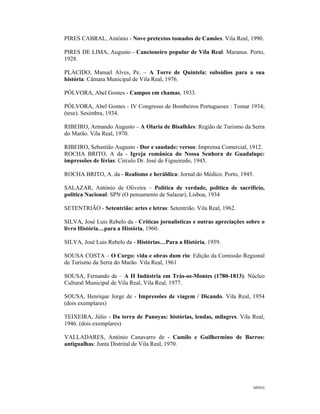MNO3
PIRES CABRAL, António - Nove pretextos tomados de Camões. Vila Real, 1990.
PIRES DE LIMA, Augusto - Cancioneiro popular de Vila Real: Maranus. Porto,
1928.
PLÁCIDO, Manuel Alves, Pe. – A Torre de Quintela: subsídios para a sua
história: Câmara Municipal de Vila Real, 1976.
PÓLVORA, Abel Gomes - Campos em chamas, 1933.
PÓLVORA, Abel Gomes - IV Congresso de Bombeiros Portugueses : Tomar 1934;
(tese). Sesimbra, 1934.
RIBEIRO, Armando Augusto – A Olaria de Bisalhães: Região de Turismo da Serra
do Marão. Vila Real, 1970.
RIBEIRO, Sebastião Augusto - Dor e saudade: versos: Imprensa Comercial, 1912.
ROCHA BRITO, A da - Igreja românica do Nossa Senhora de Guadalupe:
impressões de férias: Circulo Dr. José de Figueiredo, 1945.
ROCHA BRITO, A. da - Realismo e heráldica: Jornal do Médico. Porto, 1945.
SALAZAR, António de Oliveira – Política de verdade, política de sacrifício,
politica Nacional: SPN (O pensamento de Salazar), Lisboa, 1934
SETENTRIÃO - Setentrião: artes e letras: Setentrião. Vila Real, 1962.
SILVA, José Luis Rebelo da - Críticas jornalísticas e outras apreciações sobre o
livro História…para a História, 1960.
SILVA, José Luis Rebelo da - Histórias…Para a História, 1959.
SOUSA COSTA – O Corgo: vida e obras dum rio: Edição da Comissão Regional
de Turismo da Serra do Marão. Vila Real, 1961
SOUSA, Fernando de – A II Indústria em Trás-os-Montes (1780-1813): Núcleo
Cultural Municipal de Vila Real, Vila Real, 1977.
SOUSA, Henrique Jorge de - Impressões de viagem / Dicando. Vila Real, 1954
(dois exemplares)
TEIXEIRA, Júlio - Da terra de Panoyas: histórias, lendas, milagres. Vila Real,
1946. (dois exemplares)
VALLADARES, António Canavarro de - Camilo e Guilhermino de Barros:
antigualhas: Junta Distrital de Vila Real, 1970.
 