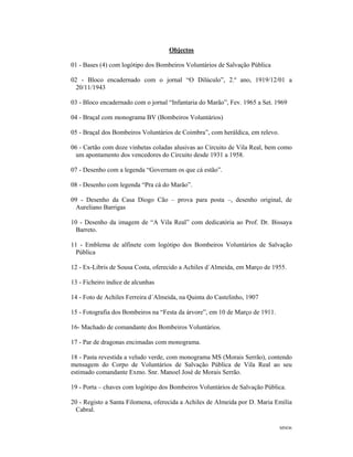 MNO6
Objectos
01 - Bases (4) com logótipo dos Bombeiros Voluntários de Salvação Pública
02 - Bloco encadernado com o jornal “O Dilúculo”, 2.º ano, 1919/12/01 a
20/11/1943
03 - Bloco encadernado com o jornal “Infantaria do Marão”, Fev. 1965 a Set. 1969
04 - Braçal com monograma BV (Bombeiros Voluntários)
05 - Braçal dos Bombeiros Voluntários de Coimbra”, com heráldica, em relevo.
06 - Cartão com doze vinhetas coladas alusivas ao Circuito de Vila Real, bem como
um apontamento dos vencedores do Circuito desde 1931 a 1958.
07 - Desenho com a legenda “Governam os que cá estão”.
08 - Desenho com legenda “Pra cá do Marão”.
09 - Desenho da Casa Diogo Cão – prova para posta –, desenho original, de
Aureliano Barrigas
10 - Desenho da imagem de “A Vila Real” com dedicatória ao Prof. Dr. Bissaya
Barreto.
11 - Emblema de alfinete com logótipo dos Bombeiros Voluntários de Salvação
Pública
12 - Ex-Libris de Sousa Costa, oferecido a Achiles d´Almeida, em Março de 1955.
13 - Ficheiro índice de alcunhas
14 - Foto de Achiles Ferreira d´Almeida, na Quinta do Castelinho, 1907
15 - Fotografia dos Bombeiros na “Festa da árvore”, em 10 de Março de 1911.
16- Machado de comandante dos Bombeiros Voluntários.
17 - Par de dragonas encimadas com monograma.
18 - Pasta revestida a veludo verde, com monograma MS (Morais Serrão), contendo
mensagem do Corpo de Voluntários de Salvação Pública de Vila Real ao seu
estimado comandante Exmo. Snr. Manoel José de Morais Serrão.
19 - Porta – chaves com logótipo dos Bombeiros Voluntários de Salvação Pública.
20 - Registo a Santa Filomena, oferecida a Achiles de Almeida por D. Maria Emília
Cabral.
 
