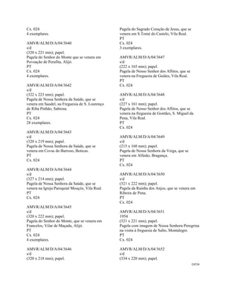 CAT24 
 
Cx. 024
4 exemplares.
AMVR/ALM/D/A/04/3640
s/d
(320 x 221 mm); papel.
Pagela do Senhor do Monte que se venera em
Povoação de Perafita, Alijó.
PT
Cx. 024
4 exemplares.
AMVR/ALM/D/A/04/3642
s/d
(322 x 223 mm); papel.
Pagela de Nossa Senhora da Saúde, que se
venera em Saudel, na Freguesia de S. Lourenço
de Riba Pinhão, Sabrosa.
PT
Cx. 024
28 exemplares.
AMVR/ALM/D/A/04/3643
s/d
(320 x 219 mm); papel.
Pagela de Nossa Senhora da Saúde, que se
venera em Covas do Barroso, Boticas.
PT
Cx. 024
AMVR/ALM/D/A/04/3644
s/d
(327 x 214 mm); papel.
Pagela de Nossa Senhora da Saúde, que se
venera na Igreja Paroquial Mouçós, Vila Real.
PT
Cx. 024
AMVR/ALM/D/A/04/3645
s/d
(320 x 222 mm); papel.
Pagela do Senhor do Monte, que se venera em
Francelos, Vilar de Maçada, Alijó.
PT
Cx. 024
4 exemplares.
AMVR/ALM/D/A/04/3646
s/d
(320 x 218 mm); papel.
Pagela do Sagrado Coração de Jesus, que se
venera em S.Tomé do Castelo, Vila Real.
PT
Cx. 024
3 exemplares.
AMVR/ALM/D/A/04/3647
s/d
(222 x 165 mm); papel.
Pagela de Nosso Senhor dos Aflitos, que se
venera na Freguesia de Guiães, Vila Real.
PT
Cx. 024
AMVR/ALM/D/A/04/3648
s/d
(227 x 161 mm); papel.
Pagela de Nosso Senhor dos Aflitos, que se
venera na freguesia de Gontães, S. Miguel da
Pena, Vila Real.
PT
Cx. 024
AMVR/ALM/D/A/04/3649
s/d
(215 x 160 mm); papel.
Pagela de Nossa Senhora da Veiga, que se
venera em Alfaião, Bragança.
PT
Cx. 024
AMVR/ALM/D/A/04/3650
s/d
(321 x 222 mm); papel.
Pagela da Rainha dos Anjos, que se venera em
Ribeira de Pena.
PT
Cx. 024
AMVR/ALM/D/A/04/3651
1954
(321 x 221 mm); papel.
Pagela com imagem de Nossa Senhora Peregrina
na visita à freguesia de Salto, Montalegre.
PT
Cx. 024
AMVR/ALM/D/A/04/3652
s/d
(334 x 220 mm); papel.
 