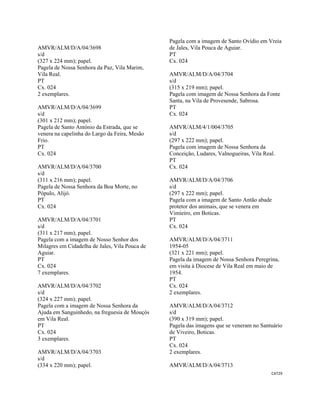 CAT29 
 
AMVR/ALM/D/A/04/3698
s/d
(327 x 224 mm); papel.
Pagela de Nossa Senhora da Paz, Vila Marim,
Vila Real.
PT
Cx. 024
2 exemplares.
AMVR/ALM/D/A/04/3699
s/d
(301 x 212 mm); papel.
Pagela de Santo António da Estrada, que se
venera na capelinha do Largo da Feira, Mesão
Frio.
PT
Cx. 024
AMVR/ALM/D/A/04/3700
s/d
(311 x 216 mm); papel.
Pagela de Nossa Senhora da Boa Morte, no
Pópulo, Alijó.
PT
Cx. 024
AMVR/ALM/D/A/04/3701
s/d
(311 x 217 mm); papel.
Pagela com a imagem de Nosso Senhor dos
Milagres em Cidadelha de Jales, Vila Pouca de
Aguiar.
PT
Cx. 024
7 exemplares.
AMVR/ALM/D/A/04/3702
s/d
(324 x 227 mm); papel.
Pagela com a imagem de Nossa Senhora da
Ajuda em Sanguinhedo, na freguesia de Mouçós
em Vila Real.
PT
Cx. 024
3 exemplares.
AMVR/ALM/D/A/04/3703
s/d
(334 x 220 mm); papel.
Pagela com a imagem de Santo Ovídio em Vreia
de Jales, Vila Pouca de Aguiar.
PT
Cx. 024
AMVR/ALM/D/A/04/3704
s/d
(315 x 219 mm); papel.
Pagela com imagem de Nossa Senhora da Fonte
Santa, na Vila de Provesende, Sabrosa.
PT
Cx. 024
AMVR/ALM/4/1/004/3705
s/d
(297 x 222 mm); papel.
Pagela com imagem de Nossa Senhora da
Conceição, Ludares, Valnogueiras, Vila Real.
PT
Cx. 024
AMVR/ALM/D/A/04/3706
s/d
(297 x 222 mm); papel.
Pagela com a imagem de Santo Antão abade
protetor dos animais, que se venera em
Vimieiro, em Boticas.
PT
Cx. 024
AMVR/ALM/D/A/04/3711
1954-05
(321 x 221 mm); papel.
Pagela da imagem de Nossa Senhora Peregrina,
em visita à Diocese de Vila Real em maio de
1954.
PT
Cx. 024
2 exemplares.
AMVR/ALM/D/A/04/3712
s/d
(390 x 319 mm); papel.
Pagela das imagens que se veneram no Santuário
de Viveiro, Boticas.
PT
Cx. 024
2 exemplares.
AMVR/ALM/D/A/04/3713
 