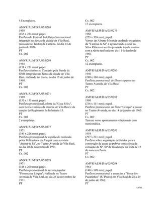 CAT31 
 
4 Exemplares.
AMVR/ALM/D/A/05/0268
1958
(166 x 224 mm); papel.
Panfleto do Festival Folclórico Internacional
integrado nas festas da cidade de Vila Real,
realizado no Jardim da Carreira, no dia 14 de
junho de 1958.
PT
Cx. 002
AMVR/ALM/D/A/05/0269
1958
(158 x 221 mm); papel.
Panfleto alusivo ao Concerto pela Banda da
GNR integrado nas festas da cidade de Vila
Real, realizado no Liceu, no dia 15 de junho de
1968.
PT
Cx. 002
AMVR/ALM/D/A/05/0271
1969
(150 x 155 mm); papel.
Panfleto promocional, oferta da "Casa Félix",
com Letra e música da marcha de Vila Real e da
canção do Regimento de Infantaria 13.
PT
Cx. 002
2 exemplares.
AMVR/ALM/D/A/05/0277
1971
(340 x 226 mm); papel.
Panfleto promocional de espetáculo realizada
pelos Milionários da Alegria com a revista
"Anima-te Zé", no Teatro Avenida de Vila Real,
no dia 20 de novembro de 1971.
PT
Cx. 002
AMVR/ALM/D/A/05/0278
1971
(348 x 200 mm); papel.
Panfleto promocional da revista popular
"Pimenta na Língua", realizada no Teatro
Avenida de Vila Real, no dia 26 de novembro de
1971.
PT
Cx. 002
17 exemplares.
AMVR/ALM/D/A/05/0279
1960
(223 x 338 mm); papel.
Versos de Alberto Miranda saudando os gaiatos
da "Cantina da Sé" e agradecendo a José da
Silva Ribeiro o auxílio prestado àquela cantina
com a récita realizada no dia 11 de junho de
1960.
PT
Cx. 002
12 exemplares.
AMVR/ALM/D/A/05/0280
1940
(240 x 168 mm); papel.
Panfleto promocional de filmes a passar no
Teatro Avenida de Vila Real.
PT
Cx. 002
AMVR/ALM/D/A/05/0282
1980
(216 x 111 mm); papel.
Panfleto promocional do filme "Gringo" a passar
no Teatro Avenida, no dia 14 de janeiro de 1965.
PT
Cx. 002
Tem no verso apontamento relacionado com
numismática.
AMVR/ALM/D/A/05/0286
1954
(297 x 211 mm); papel.
Panfleto sobre angariação de fundos para a
construção de casas de pobres com a festa da
coroação de Nº. Srª de Guadalupe na festa de 15
de maio em Ponte.
PT
Cx. 002
AMVR/ALM/D/A/05/0288
1961
(140 x 109 mm); papel.
Panfleto promocional a anunciar a "Festa dos
Pucarinhos" (S. Pedro) em Vila Real de 28 a 29
de junho de 1962.
PT
 