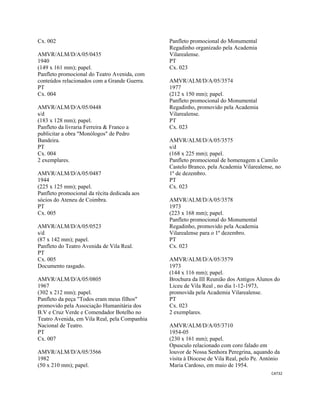 CAT32 
 
Cx. 002
AMVR/ALM/D/A/05/0435
1940
(149 x 161 mm); papel.
Panfleto promocional do Teatro Avenida, com
conteúdos relacionados com a Grande Guerra.
PT
Cx. 004
AMVR/ALM/D/A/05/0448
s/d
(183 x 128 mm); papel.
Panfleto da livraria Ferreira & Franco a
publicitar a obra "Monólogos" de Pedro
Bandeira.
PT
Cx. 004
2 exemplares.
AMVR/ALM/D/A/05/0487
1944
(225 x 125 mm); papel.
Panfleto promocional da récita dedicada aos
sócios do Ateneu de Coimbra.
PT
Cx. 005
AMVR/ALM/D/A/05/0523
s/d
(87 x 142 mm); papel.
Panfleto do Teatro Avenida de Vila Real.
PT
Cx. 005
Documento rasgado.
AMVR/ALM/D/A/05/0805
1967
(302 x 212 mm); papel.
Panfleto da peça "Todos eram meus filhos"
promovido pela Associação Humanitária dos
B.V e Cruz Verde e Comendador Botelho no
Teatro Avenida, em Vila Real, pela Companhia
Nacional de Teatro.
PT
Cx. 007
AMVR/ALM/D/A/05/3566
1982
(50 x 210 mm); papel.
Panfleto promocional do Monumental
Regadinho organizado pela Academia
Vilarealense.
PT
Cx. 023
AMVR/ALM/D/A/05/3574
1977
(212 x 150 mm); papel.
Panfleto promocional do Monumental
Regadinho, promovido pela Academia
Vilarealense.
PT
Cx. 023
AMVR/ALM/D/A/05/3575
s/d
(168 x 225 mm); papel.
Panfleto promocional de homenagem a Camilo
Castelo Branco, pela Academia Vilarealense, no
1º de dezembro.
PT
Cx. 023
AMVR/ALM/D/A/05/3578
1973
(223 x 168 mm); papel.
Panfleto promocional do Monumental
Regadinho, promovido pela Academia
Vilarealense para o 1º dezembro.
PT
Cx. 023
AMVR/ALM/D/A/05/3579
1973
(144 x 116 mm); papel.
Brochura da III Reunião dos Antigos Alunos do
Liceu de Vila Real , no dia 1-12-1973,
promovida pela Academia Vilarealense.
PT
Cx. 023
2 exemplares.
AMVR/ALM/D/A/05/3710
1954-05
(230 x 161 mm); papel.
Opusculo relacionado com coro falado em
louvor de Nossa Senhora Peregrina, aquando da
visita à Diocese de Vila Real, pelo Pe. António
Maria Cardoso, em maio de 1954.
 