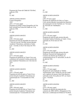 CAT36 
 
Programa das Festas da Cidade de Vila Real,
junho de 1950.
PT
Cx. 002
AMVR/ALM/D/A/06/0251
Cortejo Etnográfico
1958
(201 x 137 mm); papel.
Programa do grande Cortejo Etnográfico de Vila
Real, incluído nas Festas da Cidade em 15 de
junho de 1958.
PT
Cx. 002
AMVR/ALM/D/A/06/0252
1933
(108 x 164 mm); papel.
Programa da récita de despedida dos alunos do
7º ano do Liceu de Vila Real, promovida pela
Academia Vilarealense, realizada no Teatro
Cine - Avenida, no dia 23 de março de 1933.
PT
Cx. 002
AMVR/ALM/D/A/06/0253
1923
(217 x 145 mm); papel.
Programa de espetáculo no Teatro Circo com
conferência de Leonardo Coimbra, promovido
pela Academia Vilarealense em 12 de maio de
1923.
PT
Cx. 002
AMVR/ALM/D/A/06/0254
1936
(347 x 120 mm); papel.
Programa da récita de gala no Teatro Circo,
promovida pela Academia Vilarealense em
comemoração do 1º de dezembro de 1936.
PT
Cx. 002
AMVR/ALM/D/A/06/0255
1935
(209 x 108 mm); papel.
Programa da récita da Gala no Teatro Circo,
promovida pela Academia Vilarealense em
comemoração do 1º de dezembro de 1935.
PT
Cx. 002
AMVR/ALM/D/A/06/0258
1924
(198 x 95 mm); papel.
Programa de espetáculo de Gala, no Teatro -
Circo, promovida pela Associação dos Operários
da Construção Civil de Vila Real, no 1º de maio
de 1924 (Dia do Trabalhador).
PT
Cx. 002
AMVR/ALM/D/A/06/0259
1936
(175 x 128 mm); papel.
Programa do sarau de gala, promovida pela
Juventude Católica Feminina, no Teatro - Circo,
realizado em 29 de maio de 1936.
PT
Cx. 002
AMVR/ALM/D/A/06/0261
1936
(215 x 101 mm); papel.
Programa do sarau de gala, promovido pelo
Sindicato Nacional dos Empregados do
Comércio do Distrito de Vila Real, em
comemoração do seu 32º aniversário, no dia 26
de abril de 1936.
PT
Cx. 002
AMVR/ALM/D/A/06/0262
1927
(249 x 172 mm); papel.
Programa do sarau dedicado ao "Orfeão
Transmontano" pelo "Orfeão de Vila do Conde",
sob a regência do maestro João Pinto Queiroz,
realizado no dia 10 de julho de 1927, no Teatro
Circo - Vila Real.
PT
Cx. 002
AMVR/ALM/D/A/06/0264
1968
(214 x 150 mm); papel.
Programa de abertura da temporada dos
concertos da «PRO-ARTE», Delegação de Vila
Real com a colaboração do Orfeão de Vila Real,
 
