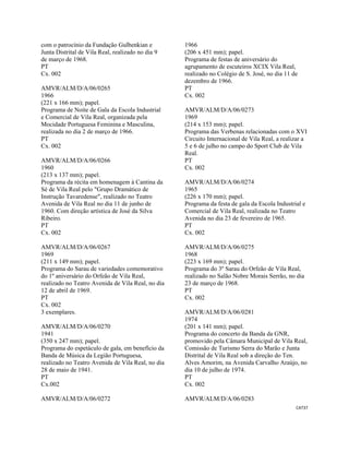 CAT37 
 
com o patrocínio da Fundação Gulbenkian e
Junta Distrital de Vila Real, realizado no dia 9
de março de 1968.
PT
Cx. 002
AMVR/ALM/D/A/06/0265
1966
(221 x 166 mm); papel.
Programa de Noite de Gala da Escola Industrial
e Comercial de Vila Real, organizada pela
Mocidade Portuguesa Feminina e Masculina,
realizada no dia 2 de março de 1966.
PT
Cx. 002
AMVR/ALM/D/A/06/0266
1960
(213 x 137 mm); papel.
Programa da récita em homenagem à Cantina da
Sé de Vila Real pelo "Grupo Dramático de
Instrução Tavaredense", realizado no Teatro
Avenida de Vila Real no dia 11 de junho de
1960. Com direção artística de José da Silva
Ribeiro.
PT
Cx. 002
AMVR/ALM/D/A/06/0267
1969
(211 x 149 mm); papel.
Programa do Sarau de variedades comemorativo
do 1º aniversário do Orfeão de Vila Real,
realizado no Teatro Avenida de Vila Real, no dia
12 de abril de 1969.
PT
Cx. 002
3 exemplares.
AMVR/ALM/D/A/06/0270
1941
(350 x 247 mm); papel.
Programa do espetáculo de gala, em benefício da
Banda de Música da Legião Portuguesa,
realizado no Teatro Avenida de Vila Real, no dia
28 de maio de 1941.
PT
Cx.002
AMVR/ALM/D/A/06/0272
1966
(206 x 451 mm); papel.
Programa de festas de aniversário do
agrupamento de escuteiros XCIX Vila Real,
realizado no Colégio de S. José, no dia 11 de
dezembro de 1966.
PT
Cx. 002
AMVR/ALM/D/A/06/0273
1969
(214 x 153 mm); papel.
Programa das Verbenas relacionadas com o XVI
Circuito Internacional de Vila Real, a realizar a
5 e 6 de julho no campo do Sport Club de Vila
Real.
PT
Cx. 002
AMVR/ALM/D/A/06/0274
1965
(226 x 170 mm); papel.
Programa da festa de gala da Escola Industrial e
Comercial de Vila Real, realizada no Teatro
Avenida no dia 23 de fevereiro de 1965.
PT
Cx. 002
AMVR/ALM/D/A/06/0275
1968
(223 x 169 mm); papel.
Programa do 3º Sarau do Orfeão de Vila Real,
realizado no Salão Nobre Morais Serrão, no dia
23 de março de 1968.
PT
Cx. 002
AMVR/ALM/D/A/06/0281
1974
(201 x 141 mm); papel.
Programa do concerto da Banda da GNR,
promovido pela Câmara Municipal de Vila Real,
Comissão de Turismo Serra do Marão e Junta
Distrital de Vila Real sob a direção do Ten.
Alves Amorim, na Avenida Carvalho Araújo, no
dia 10 de julho de 1974.
PT
Cx. 002
AMVR/ALM/D/A/06/0283
 