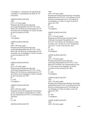 CAT43 
 
7 Exemplares - 2 programas do espetáculo de
variedades e 5 do programa das festas do 70º
aniversário.
AMVR/ALM/D/A/06/3858
1969
(212 x 153 mm); papel.
Programa das festas promovidas pela
Associação Humanitária dos B.V.S.P e Cruz
Branca de Vila Real nas comemorações do 72º
aniversário da sua fundação, no Teatro Avenida
no dia 6 de janeiro de 1969.
PT
Cx. 025
3 exemplares.
AMVR/ALM/D/A/06/3861
1953
(382 x 268 mm); papel.
Programa das festas promovidas pela
Associação Humanitária dos B.V.S.P. e Cruz
Branca de Vila Real nas comemorações do 56º
aniversário da sua fundação no Teatro Avenida,
no dia 6 de janeiro de 1953.
PT
Cx. 026
AMVR/ALM/D/A/06/3881
1949
(216 x 153 mm); papel.
Programa das festas promovidas pela
Associação Humanitária dos B.V.S.P. e Cruz
Branca de Vila Real nas comemorações do 53º
aniversário da sua fundação no Teatro Avenida,
no dia 6 de janeiro de 1950.
PT
Cx. 026
4 exemplares.
AMVR/ALM/D/A/06/3924
1958
(294 x 202 mm); papel.
Programa da festa de inauguração de material e
serviço de incêndios e lançamento da 1ª pedra
do novo Quartel dos B.V.S.P. e Cruz Branca de
Vila Real.
PT
Cx. 026
AMVR/ALM/D/A/06/3927
1958
(148 x 105 mm); papel.
Programa das festas promovido pela Associação
Humanitária dos B.V.S.P. e Cruz Branca de Vila
Real nas comemorações do 61º aniversário da
sua fundação, no Teatro Avenida, no dia 6 de
janeiro de 1958.
PT
Cx. 026
2 exemplares.
AMVR/ALM/D/A/06/3934
1963
(215 x 154 mm); papel.
Programa das festas promovido pelo Grupo
Cénico da Associação Humanitária dos
B.V.S.P.e Cruz Branca de Vila Real no Teatro
Avenida, com a revista em 2 atos "Portugal de
Lés-a-Lés", no dia 18 de maio de 1963.
PT
Cx. 026
4 Exemplares
AMVR/ALM/D/A/06/3935
1964
(191 x 130 mm); papel.
Programa das festas promovidas pela
Associação Humanitária dos B.V.S.P. e Cruz
Branca de Vila Real, nas comemorações do seu
67º aniversário da sua fundação, no Teatro
Avenida, no dia 6 de janeiro de 1964.
PT
Cx. 026
8 exemplares.
AMVR/ALM/D/A/06/3937
1961
(220 x 166 mm); papel.
Programa das festas promovida pela Associação
Humanitária dos B.V.S.P. e Cruz Branca de Vila
Real nas comemorações do 64º aniversário da
sua fundação no Teatro Avenida, no dia 6 de
janeiro de 1961.
PT
Cx. 026
3 exemplares.
AMVR/ALM/D/A/06/3941
1963
(222 x 264 mm); papel.
 