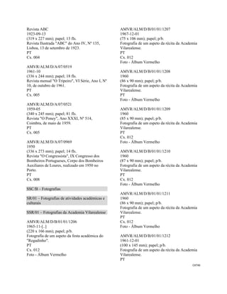 CAT46 
 
Revista ABC
1923-09-13
(319 x 227 mm); papel; 13 fls.
Revista Ilustrada "ABC" do Ano IV, Nº 135,
Lisboa, 13 de setembro de 1923.
PT
Cx. 004
AMVR/ALM/D/A/07/0519
1961-10
(336 x 244 mm); papel; 18 fls.
Revista mensal "O Tripeiro", VI Série, Ano I, Nº
10, de outubro de 1961.
PT
Cx. 005
AMVR/ALM/D/A/07/0521
1959-05
(340 x 245 mm); papel; 81 fls.
Revista "O Poney", Ano XXXI, Nº 514,
Coimbra, de maio de 1959.
PT
Cx. 005
AMVR/ALM/D/A/07/0969
1950
(336 x 273 mm); papel; 14 fls.
Revista "O Congressista", IX Congresso dos
Bombeiros Portugueses, Corpo dos Bombeiros
Auxiliares de Loures, realizado em 1950 no
Porto.
PT
Cx. 008
SSC/B – Fotografias
SR/01 – Fotografias de atividades académicas e
culturais
SSR/01 – Fotografias da Academia Vilarealense
AMVR/ALM/D/B/01/01/1206
1965-11-[..]
(220 x 166 mm); papel; p/b.
Fotografia de um aspeto da festa académica do
"Regadinho".
PT
Cx. 012
Foto - Álbum Vermelho
AMVR/ALM/D/B/01/01/1207
1967-12-01
(75 x 106 mm); papel; p/b.
Fotografia de um aspeto da récita da Academia
Vilarealense.
PT
Cx. 012
Foto - Álbum Vermelho
AMVR/ALM/D/B/01/01/1208
1960
(86 x 90 mm); papel; p/b.
Fotografia de um aspeto da récita da Academia
Vilarealense.
PT
Foto - Álbum Vermelho
AMVR/ALM/D/B/01/01/1209
1960
(85 x 90 mm); papel; p/b.
Fotografia de um espeto da récita da Academia
Vilarealense.
PT
Cx. 012
Foto - Álbum Vermelho
AMVR/ALM/D/B/01/01/1210
1960
(87 x 90 mm); papel; p/b.
Fotografia de um aspeto da récita da Academia
Vilarealense.
PT
Cx. 012
Foto - Álbum Vermelho
AMVR/ALM/D/B/01/01/1211
1960
(86 x 90 mm); papel; p/b.
Fotografia de um aspeto da récita da Academia
Vilarealense.
PT
Cx. 012
Foto - Álbum Vermelho
AMVR/ALM/D/B/01/01/1212
1961-12-01
(100 x 145 mm); papel; p/b.
Fotografia de um aspeto da récita da Academia
Vilarealense.
PT
 
