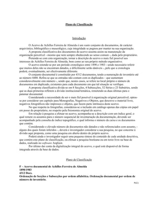  
 
PLC1 
 
Plano de Classificação
Introdução
O Acervo de Achilles Ferreira de Almeida é um vasto conjunto de documentos, de carácter
arquivístico, bibliográfico e museológico, cuja integridade se pugnou por manter na sua organização.
A proposta classificativa dos documentos do acervo assenta assim na manutenção da
organização percetível - mesmo que nem sempre obedecendo ao senso comum -, dada pelo proprietário.
Pretende-se com esta organização, tornar a descrição do acervo o mais fiel possível aos
interesses de Achilles Ferreira de Almeida, bem como ao seu próprio método organizativo.
O acervo estende-se por um período cronológico entre 1890 e 1983 - sendo necessário referir
que muitos deles não se encontram datados, e dificilmente serão datáveis -, pelo que a cronologia
poderá, eventualmente, ser efectivamente diferente.
O conjunto documental é constituído por 4312 documentos, tendo a numeração de inventário até
ao número 4480. Refira-se que as entradas não contam com os duplicados – que aumentam
consideravelmente este número -, sendo que, nestes casos, se refere no local próprio o número de
documentos em duplicado, existentes para cada documento em que tal situação se verifique.
A proposta classificativa divide-se em 8 Secções, 4 Subsecções, 52 Séries e 23 Subséries, sendo
que as duas primeiras refletem a divisão institucional/temática, remetendo as duas últimas para o
patamar documental.
Considerando a necessidade de ser o mais fiel possível à organização original percetível, optou-
se por considerar um capítulo para Monografias, Negativos e Objetos, que descreve o material livro,
negativos fotográficos não impressos e objetos, que fazem parte intrínseca deste acervo.
No que respeita às fotografias, considerou-se a inclusão em catálogo apenas das cópias em papel
em posse do proprietário, no respeito pela fisionomia original do acervo.
Em relação à pesquisa a efetuar no acervo, acompanha-se a descrição com um índice geral, o
qual remete os assuntos para o número sequencial de inventariação da documentação, devendo ser
acompanhado pela consulta do índice topográfico, o qual informa o número da caixa e os documentos
que contém.
Considerando o elevado número de documentos não datados e não referenciados com assunto, -
alguns dos quais foram inferidos -, deverá o investigador considerar a sua pesquisa, no que concerne á
divisão aqui proposta, como uma pesquisa em aberto dentro do próprio acervo.
Poderá ainda o investigador seguir uma pequena síntese do conteúdo de cada unidade descritiva,
que contém este plano de classificação, ou efetuar a pesquisa booleana ou em texto livre na base de
dados, realizado no software ArqGest.
Por último dar conta da digitalização integral do acervo, o qual está disponível de forma
integrada através da base de dados.
Plano de Classificação
F – Acervo documental de Achilles Ferreira de Almeida
1890/1983
4312 Docs.
Ordenação de Secções e Subsecções por ordem alfabética. Ordenação documental por ordem de
número de inventário.
 