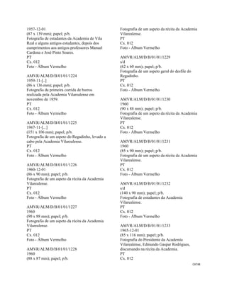 CAT48 
 
1957-12-01
(87 x 139 mm); papel; p/b.
Fotografia de estudantes da Academia de Vila
Real e alguns antigos estudantes, depois dos
cumprimentos aos antigos professores Manuel
Cardona e José Pinto Soares.
PT
Cx. 012
Foto - Álbum Vermelho
AMVR/ALM/D/B/01/01/1224
1959-11-[..]
(86 x 136 mm); papel; p/b.
Fotografia da primeira corrida de burros
realizada pela Academia Vilarealense em
novembro de 1959.
PT
Cx. 012
Foto - Álbum Vermelho
AMVR/ALM/D/B/01/01/1225
1967-11-[...]
(151 x 106 mm); papel; p/b.
Fotografia de um aspeto do Regadinho, levado a
cabo pela Academia Vilarealense.
PT
Cx. 012
Foto - Álbum Vermelho
AMVR/ALM/D/B/01/01/1226
1960-12-01
(86 x 90 mm); papel; p/b.
Fotografia de um aspeto da récita da Academia
Vilarealense.
PT
Cx. 012
Foto - Álbum Vermelho
AMVR/ALM/D/B/01/01/1227
1960
(90 x 88 mm); papel; p/b.
Fotografia de um aspeto da récita da Academia
Vilarealense.
PT
Cx. 012
Foto - Álbum Vermelho
AMVR/ALM/D/B/01/01/1228
1960
(88 x 87 mm); papel; p/b.
Fotografia de um aspeto da récita da Academia
Vilarealense.
PT
Cx. 012
Foto - Álbum Vermelho
AMVR/ALM/D/B/01/01/1229
s/d
(62 x 60 mm); papel; p/b.
Fotografia de um aspeto geral do desfile do
Regadinho.
PT
Cx. 012
Foto - Álbum Vermelho
AMVR/ALM/D/B/01/01/1230
1960
(90 x 88 mm); papel; p/b.
Fotografia de um aspeto da récita da Academia
Vilarealense.
PT
Cx. 012
Foto - Álbum Vermelho
AMVR/ALM/D/B/01/01/1231
1960
(85 x 90 mm); papel; p/b.
Fotografia de um aspeto da récita da Academia
Vilarealense.
PT
Cx. 012
Foto - Álbum Vermelho
AMVR/ALM/D/B/01/01/1232
s/d
(140 x 90 mm); papel; p/b.
Fotografia de estudantes da Academia
Vilarealense.
PT
Cx. 012
Foto - Álbum Vermelho
AMVR/ALM/D/B/01/01/1233
1965-12-01
(85 x 116 mm); papel; p/b.
Fotografia do Presidente da Academia
Vilarealense, Edmundo Gaspar Rodrigues,
discursando na récita da Academia.
PT
Cx. 012
 