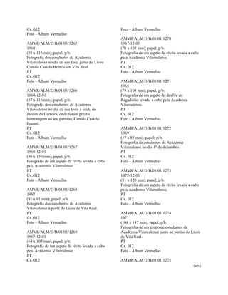CAT52 
 
Cx. 012
Foto - Álbum Vermelho
AMVR/ALM/D/B/01/01/1265
1964
(88 x 116 mm); papel; p/b.
Fotografia dos estudantes da Academia
Vilarealense no dia da sua festa junto do Liceu
Camilo Castelo Branco em Vila Real.
PT
Cx. 012
Foto - Álbum Vermelho
AMVR/ALM/D/B/01/01/1266
1964-12-01
(87 x 116 mm); papel; p/b.
Fotografia dos estudantes da Academia
Vilarealense no dia da sua festa à saída do
Jardim da Carreira, onde foram prestar
homenagem ao seu patrono, Camilo Castelo
Branco.
PT
Cx. 012
Foto - Álbum Vermelho
AMVR/ALM/D/B/01/01/1267
1964-12-01
(86 x 136 mm); papel; p/b.
Fotografia de um aspeto da récita levada a cabo
pela Academia Vilarealense.
PT
Cx. 012
Foto - Álbum Vermelho
AMVR/ALM/D/B/01/01/1268
1967
(91 x 91 mm); papel; p/b.
Fotografia dos estudantes da Academia
Vilarealense à porta do Liceu de Vila Real.
PT
Cx. 012
Foto - Álbum Vermelho
AMVR/ALM/D/B/01/01/1269
1967-12-01
(64 x 105 mm); papel; p/b.
Fotografia de um aspeto da récita levada a cabo
pela Academia Vilarealense.
PT
Cx. 012
Foto - Álbum Vermelho
AMVR/ALM/D/B/01/01/1270
1967-12-01
(70 x 105 mm); papel; p/b.
Fotografia de um aspeto da récita levada a cabo
pela Academia Vilarealense.
PT
Cx. 012
Foto - Álbum Vermelho
AMVR/ALM/D/B/01/01/1271
1965
(79 x 108 mm); papel; p/b.
Fotografia de um aspeto do desfile do
Regadinho levado a cabo pela Academia
Vilarealense.
PT
Cx. 012
Foto - Álbum Vermelho
AMVR/ALM/D/B/01/01/1272
1969
(57 x 85 mm); papel; p/b.
Fotografia de estudantes da Academia
Vilarealense no dia 1º de dezembro.
PT
Cx. 012
Foto - Álbum Vermelho
AMVR/ALM/D/B/01/01/1273
1972-12-01
(81 x 120 mm); papel; p/b.
Fotografia de um aspeto da récita levada a cabo
pela Academia Vilarealense.
PT
Cx. 012
Foto - Álbum Vermelho
AMVR/ALM/D/B/01/01/1274
1971
(104 x 147 mm); papel; p/b.
Fotografia de um grupo de estudantes da
Academia Vilarealense junto ao portão do Liceu
de Vila Real.
PT
Cx. 012
Foto - Álbum Vermelho
AMVR/ALM/D/B/01/01/1275
 