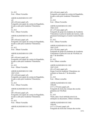 CAT55 
 
Cx. 012
Foto - Álbum Vermelho
AMVR/ALM/D/B/01/01/1297
s/d
(60 x 60 mm); papel; p/b.
Fotografia com aspeto do cortejo do Regadinho,
levado a cabo pela Academia Vilarealense.
PT
Cx. 012
Foto - Álbum Vermelho
AMVR/ALM/D/B/01/01/1298
s/d
(60 x 60 mm); papel; p/b.
Fotografia com aspeto do cortejo do Regadinho,
levado a cabo pela Academia Vilarealense.
PT
Cx. 012
Foto - Álbum Vermelho
AMVR/ALM/D/B/01/01/1299
s/d
(60 x 60 mm); papel; p/b.
Fotografia com aspeto do cortejo do Regadinho,
levado a cabo pela Academia Vilarealense.
PT
Cx. 012
Foto - Álbum Vermelho
AMVR/ALM/D/B/01/01/1300
1967-12-01
(38 x 60 mm); papel; p/b.
Fotografia com aspeto do cortejo do Regadinho,
levado a cabo pela Academia Vilarealense.
PT
Cx. 012
Foto - Álbum Vermelho
AMVR/ALM/D/B/01/01/1301
s/d
(60 x 60 mm); papel; p/b.
Fotografia com aspeto do cortejo do Regadinho,
levado a cabo pela Academia Vilarealense.
PT
Cx. 012
Foto - Álbum Vermelho
AMVR/ALM/D/B/01/01/1302
s/d
(60 x 60 mm); papel; p/b.
Fotografia com aspeto do cortejo do Regadinho,
levado a cabo pela Academia Vilarealense.
PT
Cx. 012
Foto - Álbum Vermelho
AMVR/ALM/D/B/01/01/1303
1968-12-01
(61 x 87 mm); papel; p/b.
Fotografia de grupo de estudantes da Academia
Vilarealense à porta do Jardim da Carreira, onde
prestaram homenagem a Camilo Castelo Branco.
PT
Cx. 012
Foto - Álbum Vermelho
AMVR/ALM/D/B/01/01/1304
1967-12-01
(54 x 58 mm); papel; p/b.
Fotografia de grupo de estudantes da Academia
Vilarealense à porta do Liceu de Vila Real, no
dia 1º de dezembro.
PT
Cx. 012
Foto- Álbum vermelho
AMVR/ALM/D/B/01/01/1305
1967-12-01
(56 x 63 mm); papel; p/b.
Grupo Coral da Academia Vilarealense em
exibição no Sarau do 1º de dezembro.
PT
Cx. 012
Foto - Álbum vermelho
AMVR/ALM/D/B/01/01/1842
1956-05
(117 x 178 mm); papel; p/b.
Fotografia de récita das crianças das escolas
primárias em Vila Real.
PT
Cx. 015
Título, data e local atribuído através de
anotações no documento; Álbum vermelho.
AMVR/ALM/D/B/01/01/1845
1956-05
(117 x 178 mm); papel; p/b.
Fotografia da récita das crianças das escolas
 
