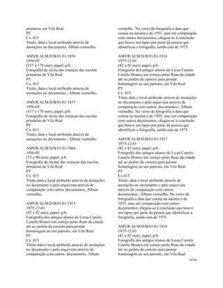 CAT56 
 
primárias em Vila Real.
PT
Cx. 015
Título, data e local atribuído através de
anotações no documento; Álbum vermelho.
AMVR/ALM/D/B/01/01/1856
1956-05
(117 x 178 mm); papel; p/b.
Fotografia de récita das crianças das escolas
primárias de Vila Real.
PT
Cx. 015
Título, data e local atribuído através de
anotações no documento.; Álbum vermelho.
AMVR/ALM/D/B/01/01/1857
1956-05
(117 x 178 mm); papel; p/b.
Fotografia de récita das crianças das escolas
primárias de Vila Real.
PT
Cx. 015
Título, data e local atribuído através de
anotações no documento.; Álbum vermelho.
AMVR/ALM/D/B/01/01/1864
1956-05
(73 x 90 mm); papel; p/b.
Fotografia da récitas das crianças das escolas
primárias de Vila Real.
PT
Cx. 015
Título data e local atribuído através de anotações
no documento e pelo arquivista através de
comparação com outros documentos; Álbum
vermelho.
AMVR/ALM/D/B/01/01/1915
1975-12-01
(82 x 82 mm); papel; p/b.
Fotografia dos antigos alunos do Liceu Camilo
Castelo Branco em cortejo pelas Ruas da cidade
até ao jardim da carreira para prestar
homenagem ao seu patrono, em Vila Real.
PT
Cx. 015
Título data e local atribuído através de anotações
no documento e pelo arquivista através de
comparação com outros. documentos. Álbum
vermelho. No verso da fotografia a data que
consta na mesma é de 1955, mas em comparação
com outros documentos, chegou-se à conclusão
que houve um lapso por parte da pessoa que
identificou a fotografia, sendo esta de 1975.
AMVR/ALM/D/B/01/01/1916
1975-12-01
(82 x 82 mm); papel; p/b.
Fotografia dos antigos alunos do Liceu Camilo
Castelo Branco em cortejo pelas Ruas da cidade
até ao jardim da carreira para prestar
homenagem ao seu patrono, em Vila Real.
PT
Cx. 015
Título data e local atribuído através de anotações
no documento e pelo arquivista através de
comparação com outros. documentos.; Álbum
vermelho. No verso da fotografia a data que
consta na mesma é de 1955, mas em comparação
com outros documentos, chegou-se à conclusão
que houve um lapso por parte da pessoa que
identificou a fotografia, sendo esta de 1975.
AMVR/ALM/D/B/01/01/1917
1975-12-01
(82 x 82 mm); papel; p/b.
Fotografia dos antigos alunos do Liceu Camilo
Castelo Branco em cortejo pelas Ruas da cidade
até ao jardim da carreira para prestar
homenagem ao seu patrono, em Vila Real.
PT
Cx.015
Título, data e local atribuído através de
anotações no documento e pelo arquivista
através de comparação com outros.
documentos.; Álbum vermelho. No verso da
fotografia a data que consta na mesma é de
1955, mas em comparação com outros
documentos, chegou-se à conclusão que houve
um lapso por parte da pessoa que identificou a
fotografia, sendo esta de 1975.
AMVR/ALM/D/B/01/01/1918
1975-12-01
(82 x 82 mm); papel; p/b.
Fotografia dos antigos alunos do Liceu Camilo
Castelo Branco em cortejo pelas Ruas da cidade
até ao jardim da carreira para prestar
homenagem ao seu patrono, em Vila Real.
 