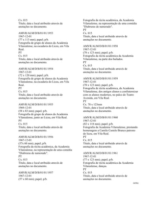CAT61 
 
Cx. 015
Título, data e local atribuído através de
anotações no documento.
AMVR/ALM/D/B/01/01/1953
1967-12-01
(77 x 113 mm); papel; p/b.
Fotografia de grupo de alunos da Academia
Vilarealense, na escadaria do Liceu, em Vila
Real.
PT
Cx. 015
Título, data e local atribuído através de
anotações no documento.
AMVR/ALM/D/B/01/01/1954
1967-12-01
(72 x 120 mm); papel; p/b.
Fotografia de grupo de alunos da Academia
Vilarealense, na escadaria do Liceu, em Vila
Real.
PT
Cx. 015
Título, data e local atribuído através de
anotações no documento.
AMVR/ALM/D/B/01/01/1955
1969-12-01
(58 x 83 mm); papel; p/b.
Fotografia de grupo de alunos da Academia
Vilarealense, junto ao Liceu, em Vila Real.
PT
Cx. 015
Título, data e local atribuído através de
anotações no documento.
AMVR/ALM/D/B/01/01/1956
1967-12-01
(57x 60 mm); papel; p/b.
Fotografia da récita académica, da Academia
Vilarealense, na representação de uma comédia
"Diabruras de namorado".
PT
Cx. 015
Título, data e local atribuído através de
anotações no documento.
AMVR/ALM/D/B/01/01/1957
1967-12-01
(57 x 60 mm); papel; p/b.
Fotografia da récita académica, da Academia
Vilarealense, na representação de uma comédia
"Diabruras de namorado".
PT
Cx. 015
Título, data e local atribuído através de
anotações no documento.
AMVR/ALM/D/B/01/01/1958
1967-12-01
(78 x 123 mm); papel; p/b.
Fotografia da récita académica da Academia
Vilarealense, na parte dos bailados.
PT
Cx. 015
Título, data e local atribuído através de
anotações no documento.
AMVR/ALM/D/B/01/01/1959
1967-12-01
(78 x 123 mm); papel; p/b.
Fotografia de récita académica, da Academia
Vilarealense, dos antigos alunos a confraternizar
com os alunos modernos, no palco do Teatro
Avenida, em Vila Real.
PT
Cx. 78 x 123mm
Título, data e local atribuído através de
anotações no documento.
AMVR/ALM/D/B/01/01/1960
1967-12-01
(82 x 118 mm); papel; p/b.
Fotografia da Academia Vilarealense, prestando
homenagem a Camilo Castelo Branco patrono
do liceu, em Vila Real.
PT
Cx. 015
Título, data e local atribuído através de
anotações no documento.
AMVR/ALM/D/B/01/01/1961
1967-12-01
(77 x 123 mm); papel; p/b.
Fotografia de récita académica da Academia
Vilarealense, danças.
PT
Cx. 015
Título, data e local atribuído através de
anotações no documento.
 