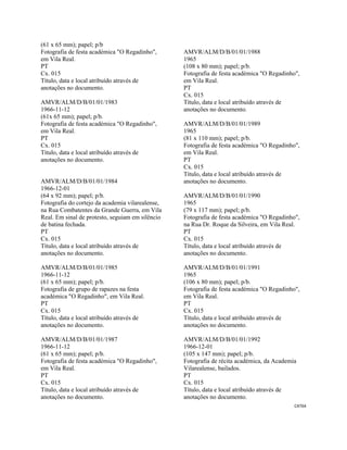 CAT64 
 
(61 x 65 mm); papel; p/b
Fotografia de festa académica "O Regadinho",
em Vila Real.
PT
Cx. 015
Título, data e local atribuído através de
anotações no documento.
AMVR/ALM/D/B/01/01/1983
1966-11-12
(61x 65 mm); papel; p/b.
Fotografia de festa académica "O Regadinho",
em Vila Real.
PT
Cx. 015
Título, data e local atribuído através de
anotações no documento.
AMVR/ALM/D/B/01/01/1984
1966-12-01
(64 x 92 mm); papel; p/b.
Fotografia do cortejo da academia vilarealense,
na Rua Combatentes da Grande Guerra, em Vila
Real. Em sinal de protesto, seguiam em silêncio
de batina fechada.
PT
Cx. 015
Título, data e local atribuído através de
anotações no documento.
AMVR/ALM/D/B/01/01/1985
1966-11-12
(61 x 65 mm); papel; p/b.
Fotografia de grupo de rapazes na festa
académica "O Regadinho", em Vila Real.
PT
Cx. 015
Título, data e local atribuído através de
anotações no documento.
AMVR/ALM/D/B/01/01/1987
1966-11-12
(61 x 65 mm); papel; p/b.
Fotografia de festa académica "O Regadinho",
em Vila Real.
PT
Cx. 015
Título, data e local atribuído através de
anotações no documento.
AMVR/ALM/D/B/01/01/1988
1965
(108 x 80 mm); papel; p/b.
Fotografia de festa académica "O Regadinho",
em Vila Real.
PT
Cx. 015
Título, data e local atribuído através de
anotações no documento.
AMVR/ALM/D/B/01/01/1989
1965
(81 x 110 mm); papel; p/b.
Fotografia de festa académica "O Regadinho",
em Vila Real.
PT
Cx. 015
Título, data e local atribuído através de
anotações no documento.
AMVR/ALM/D/B/01/01/1990
1965
(79 x 117 mm); papel; p/b.
Fotografia de festa académica "O Regadinho",
na Rua Dr. Roque da Silveira, em Vila Real.
PT
Cx. 015
Título, data e local atribuído através de
anotações no documento.
AMVR/ALM/D/B/01/01/1991
1965
(106 x 80 mm); papel; p/b.
Fotografia de festa académica "O Regadinho",
em Vila Real.
PT
Cx. 015
Título, data e local atribuído através de
anotações no documento.
AMVR/ALM/D/B/01/01/1992
1966-12-01
(105 x 147 mm); papel; p/b.
Fotografia de récita académica, da Academia
Vilarealense, bailados.
PT
Cx. 015
Título, data e local atribuído através de
anotações no documento.
 