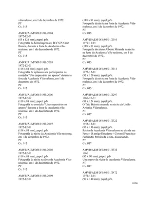 CAT66 
 
vilarealense, em 1 de dezembro de 1972.
PT
Cx. 015
AMVR/ALM/D/B/01/01/2004
1972-12-01
(83 x 121 mm); papel; p/b.
Fotografia da homenagem aos B.V.S.P. Cruz
Branca, durante a festa da Academia vila-
realense, em 1 de dezembro de 1972.
PT
Cx. 015
AMVR/ALM/D/B/01/01/2005
1972-12-01
(118 x 81 mm); papel; p/b.
Fotografia de aplausos aos participantes na
comédia "Um empresário em apuros" durante a
festa da Academia Vilarealense, em 1 de
dezembro de 1972.
PT
Cx. 015
AMVR/ALM/D/B/01/01/2006
1972-12-02
(118 x 81 mm); papel; p/b.
Fotografia na comédia "Um empresário em
apuros" durante a festa da Academia vila-
realense, em 1 de dezembro de 1972.
PT
Cx. 015
AMVR/ALM/D/B/01/01/2007
1972-12-01
(118 x 81 mm); papel; p/b.
Fotografia da récita da Academia Vila-realense,
em 1 de dezembro de 1972.
PT
Cx. 015
AMVR/ALM/D/B/01/01/2008
1972-12-01
(118 x 81 mm); papel; p/b.
Fotografia da récita na festa da Academia Vila-
realense, em 1 de dezembro de 1972.
PT
Cx. 015
AMVR/ALM/D/B/01/01/2009
1972-12-01
(118 x 81 mm); papel; p/b.
Fotografia da récita na festa da Academia Vila-
realense, em 1 de dezembro de 1972.
PT
Cx. 015
AMVR/ALM/D/B/01/01/2010
1972-12-01
(118 x 81 mm); papel; p/b.
Fotografia do aluno Alberto Miranda na récita
na festa da Academia Vila-realense, em 1 de
dezembro de 1972..
PT
Cx. 015
AMVR/ALM/D/B/01/01/2011
1972-12-01
(82 x 120 mm); papel; p/b.
Fotografia da récita na festa da Academia Vila-
realense, em 1 de dezembro de 1972.
PT
Cx. 015
AMVR/ALM/D/B/01/01/2297
1960-10-31
(88 x 124 mm); papel; p/b.
O Trio Boémia atuando na récita da União
Artística Vilarealense.
PT
Cx. 017
AMVR/ALM/D/B/01/01/2322
1958-12-01
(86 x 136 mm); papel; p/b.
Récita da Academia Vilarealense no dia da sua
Festa - O antigo Estudante - Coronel Francisco
Fernandes Pereira da Costa, discursando.
PT
Cx. 017
AMVR/ALM/D/B/01/01/2332
1960
(85 x 90 mm); papel; p/b.
Um aspeto da récita da Academia Vilarealense.
PT
Cx. 017
AMVR/ALM/D/B/01/01/2472
1971-12-01
(99 x 140 mm); papel; p/b.
 