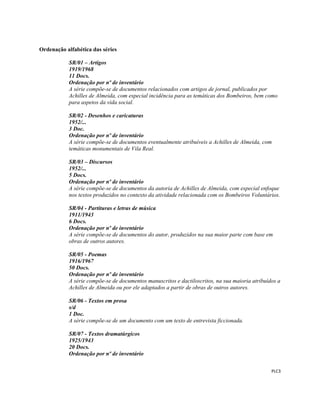  
 
PLC3 
 
Ordenação alfabética das séries
SR/01 – Artigos
1919/1968
11 Docs.
Ordenação por nº de inventário
A série compõe-se de documentos relacionados com artigos de jornal, publicados por
Achilles de Almeida, com especial incidência para as temáticas dos Bombeiros, bem como
para aspetos da vida social.
SR/02 - Desenhos e caricaturas
1952/...
3 Doc.
Ordenação por nº de inventário
A série compõe-se de documentos eventualmente atribuíveis a Achilles de Almeida, com
temáticas monumentais de Vila Real.
SR/03 – Discursos
1952/...
5 Docs.
Ordenação por nº de inventário
A série compõe-se de documentos da autoria de Achilles de Almeida, com especial enfoque
nos textos produzidos no contexto da atividade relacionada com os Bombeiros Voluntários.
SR/04 - Partituras e letras de música
1911/1943
6 Docs.
Ordenação por nº de inventário
A série compõe-se de documentos do autor, produzidos na sua maior parte com base em
obras de outros autores.
SR/05 - Poemas
1916/1967
50 Docs.
Ordenação por nº de inventário
A série compõe-se de documentos manuscritos e dactiloscritos, na sua maioria atribuídos a
Achilles de Almeida ou por ele adaptados a partir de obras de outros autores.
SR/06 - Textos em prosa
s/d
1 Doc.
A série compõe-se de um documento com um texto de entrevista ficcionada.
SR/07 - Textos dramatúrgicos
1925/1943
20 Docs.
Ordenação por nº de inventário
 