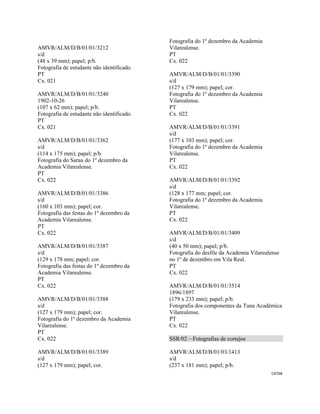 CAT68 
 
AMVR/ALM/D/B/01/01/3212
s/d
(48 x 39 mm); papel; p/b.
Fotografia de estudante não identificado.
PT
Cx. 021
AMVR/ALM/D/B/01/01/3240
1902-10-26
(107 x 62 mm); papel; p/b.
Fotografia de estudante não identificado.
PT
Cx. 021
AMVR/ALM/D/B/01/01/3362
s/d
(114 x 175 mm); papel; p/b.
Fotografia do Sarau do 1º dezembro da
Academia Vilarealense.
PT
Cx. 022
AMVR/ALM/D/B/01/01/3386
s/d
(160 x 103 mm); papel; cor.
Fotografia das festas do 1º dezembro da
Academia Vilarealense.
PT
Cx. 022
AMVR/ALM/D/B/01/01/3387
s/d
(129 x 178 mm; papel; cor.
Fotografia das festas do 1º dezembro da
Academia Vilarealense.
PT
Cx. 022
AMVR/ALM/D/B/01/01/3388
s/d
(127 x 179 mm); papel; cor.
Fotografia do 1º dezembro da Academia
Vilarealense.
PT
Cx. 022
AMVR/ALM/D/B/01/01/3389
s/d
(127 x 179 mm); papel; cor.
Fotografia do 1º dezembro da Academia
Vilarealense.
PT
Cx. 022
AMVR/ALM/D/B/01/01/3390
s/d
(127 x 179 mm); papel; cor.
Fotografia do 1º dezembro da Academia
Vilarealense.
PT
Cx. 022
AMVR/ALM/D/B/01/01/3391
s/d
(177 x 103 mm); papel; cor.
Fotografia do 1º dezembro da Academia
Vilarealense.
PT
Cx. 022
AMVR/ALM/D/B/01/01/3392
s/d
(128 x 177 mm; papel; cor.
Fotografia do 1º dezembro da Academia
Vilarealense.
PT
Cx. 022
AMVR/ALM/D/B/01/01/3409
s/d
(40 x 50 mm); papel; p/b.
Fotografia do desfile da Academia Vilarealense
no 1º de dezembro em Vila Real.
PT
Cx. 022
AMVR/ALM/D/B/01/01/3514
1896/1897
(179 x 233 mm); papel; p/b.
Fotografia dos componentes da Tuna Académica
Vilarealense.
PT
Cx. 022
SSR/02 – Fotografias de cortejos
AMVR/ALM/D/B/01/03/1413
s/d
(237 x 181 mm); papel; p/b.
 