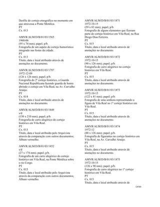 CAT69 
 
Desfile do cortejo etnográfico no momento em
que atravessa a Ponte Metálica.
PT
Cx. 013
AMVR/ALM/D/B/01/03/1565
1960-06
(95 x 74 mm); papel; p/b.
Fotografia de um aspeto do cortejo humorístico
integrado nas festas da cidade.
PT
Cx. 013
Título, data e local atribuído através de
anotações no documento.
AMVR/ALM/D/B/01/03/1797
1972-12-09
(126 x 126 mm); papel; p/b.
Fotografia do 2º cortejo histórico, a Guarda
Nacional Republicana fazendo guarda de honra
abrindo o cortejo em Vila Real, na Av. Carvalho
Araújo.
PT
Cx. 014
Título, data e local atribuído através de
anotações no documento.
AMVR/ALM/D/B/01/03/1849
s/d
(150 x 210 mm); papel; p/b.
Fotografia de carro alegórico do cortejo
histórico em Vila Real.
PT
Cx. 015
Título, data e local atribuído pelo Arquivista
através da comparação com outros documentos;
Álbum vermelho.
AMVR/ALM/D/B/01/03/1852
s/d
(27 x 174 mm); papel; p/b.
Fotografia de um carro alegórico do cortejo
histórico em Vila Real, na Ponte Metálica sobre
o rio Corgo.
PT
Cx. 015
Título, data e local atribuído pelo Arquivista
através da comparação com outros documentos;
Álbum vermelho.
AMVR/ALM/D/B/01/03/1871
1972-10-15
(59 x 83 mm); papel; p/b.
Fotografia de alguns elementos que fizeram
parte do cortejo histórico em Vila Real, na Rua
Diogo Dias Ferreira.
PT
Cx. 015
Título, data e local atribuído através de
anotações no documento.
AMVR/ALM/D/B/01/03/1872
1972-10-15
(90 x 126 mm); papel; p/b.
Fotografia de carro alegórico no cortejo
histórico em Vila Real.
PT
Cx. 015
Título, data e local atribuído através de
anotações no documento.
AMVR/ALM/D/B/01/03/1873
1972-10-15
(122 x 81 mm); papel; p/b.
Fotografia de uma senhora representando a
figura de Vila Real no 1º cortejo histórico em
Vila Real.
PT
Cx. 015
Título, data e local atribuído através de
anotações no documento.
AMVR/ALM/D/B/01/03/1874
1972-12
(88 x 126 mm); papel; p/b.
Fotografia de figurantes no cortejo histórico em
Vila Real, na Av. Carvalho Araújo.
PT
Cx. 015
Título, data e local atribuído através de
anotações no documento.
AMVR/ALM/D/B/01/03/1875
1972-10-15
(126 x 90 mm); papel; p/b.
Fotografia de carro alegórico no 1º cortejo
histórico em Vila Real.
PT
Cx. 015
Título, data e local atribuído através de
 