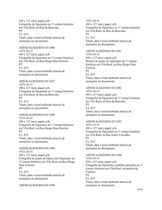 CAT71 
 
(90 x 127 mm); papel; p/b.
Fotografia de figurantes no 1º cortejo histórico
em Vila Real, na Rua da Boavista.
PT
Cx. 015
Título, data e local atribuído através de
anotações no documento.
AMVR/ALM/D/B/01/03/1886
1972-10-15
(90 x 127 mm); papel; p/b.
Fotografia de figurantes no 1º cortejo histórico
em Vila Real, na Rua Diogo Dias Ferreira.
PT
Cx. 015
Título, data e local atribuído através de
anotações no documento.
AMVR/ALM/D/B/01/03/1887
1972-10-15
(90 x 127 mm); papel; p/b.
Fotografia de figurantes no 1º cortejo histórico
em Vila Real, na Rua da Boavista.
PT
Cx. 015
Título, data e local atribuído através de
anotações no documento.
AMVR/ALM/D/B/01/03/1888
1972-10-15
(90 x 127 mm); papel; p/b.
Fotografia de figurantes no 1º cortejo histórico
em Vila Real, na Rua Diogo Dias Ferreira.
PT
Cx. 015
Título, data e local atribuído através de
anotações no documento.
AMVR/ALM/D/B/01/03/1889
1972-10-15
(90 x 127 mm); papel; p/b.
Fotografia de grupo de alguns dos figurantes no
1º cortejo histórico em Vila Real, na Rua Diogo
Dias Ferreira.
PT
Cx. 015
Título, data e local atribuído através de
anotações no documento.
AMVR/ALM/D/B/01/03/1890
1972-10-15
(90 x 127 mm); papel; p/b.
Fotografia de figurantes no 1º cortejo histórico
em Vila Real, na Rua da Boavista.
PT
Cx. 015
Título, data e local atribuído através de
anotações no documento.
AMVR/ALM/D/B/01/03/1891
1972-10-15
(90 x 127 mm); papel; p/b.
Retrato de grupo de figurantes do 1º cortejo
histórico em Vila Real, na Rua Diogo Dias
Ferreira.
PT
Cx. 015
Título, data e local atribuído através de
anotações no documento.
AMVR/ALM/D/B/01/03/1892
1972-10-15
(90 x 127 mm); papel; p/b.
Fotografia de figurantes do 1º cortejo histórico
em Vila Real, na Rua da Boavista.
PT
Cx. 015
Título, data e local atribuído através de
anotações no documento.
AMVR/ALM/D/B/01/03/1893
1972-10-15
(90 x 127 mm); papel; p/b.
Fotografia de figurantes no 1º cortejo histórico
em Vila Real, na Rua Isabel Carvalho.
PT
Cx. 015
Título, data e local atribuído através de
anotações no documento.
AMVR/ALM/D/B/01/03/1894
1972-10-15
(90 x 127 mm); papel; p/b.
Fotografia de figurantes e público presento no 1º
cortejo histórico em Vila Real, na praceta da
Carreira.
PT
Cx. 015
Título, data e local atribuído através de
anotações no documento.
 