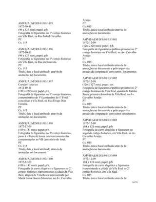 CAT72 
 
AMVR/ALM/D/B/01/03/1895
1972-10-15
(90 x 127 mm); papel; p/b.
Fotografia de figurantes no 1º cortejo histórico
em Vila Real, na Rua Isabel Carvalho.
PT
Cx. 015
AMVR/ALM/D/B/01/03/1896
1972-10-15
(90 x 127 mm); papel; p/b.
Fotografia de figurantes no 1º cortejo histórico
em Vila Real, na Rua da Boavista.
PT
Cx. 015
Título, data e local atribuído através de
anotações no documento.
AMVR/ALM/D/B/01/03/1897
Cortejo Histórico
1972-10-15
(180 x 239 mm); papel; p/b.
Fotografia de figurantes no 1º cortejo histórico,
comemorativo do VII centenário do 1º Foral
concedido a Vila Real, na Rua Diogo Dias
Ferreira.
PT
Cx. 015
Título, data e local atribuído através de
anotações no documento.
AMVR/ALM/D/B/01/03/1898
1972-12-09
(100 x 141 mm); papel; p/b.
Fotografia de figurantes no 2º cortejo histórico,
junto à tribuna de honra no encerramento das
comemorações ao VII centenário do foral.
PT
Cx. 015
Título, data e local atribuído através de
anotações no documento.
AMVR/ALM/D/B/01/03/1900
1972-12-09
(100 x 142 mm); papel; p/b.
Fotografia de carro alegórico e figurantes no 2ª
cortejo histórico, representando a cidade de Vila
Real, afigura de Vila Real é representada por
Maria Luísa Guerra Monteiro, na Av. Carvalho
Araújo.
PT
Cx. 015
Título, data e local atribuído através de
anotações no documento.
AMVR/ALM/D/B/01/03/1901
1972-12-09
(126 x 126 mm); papel; p/b.
Fotografia de figurantes e público presente no 2º
cortejo histórico em Vila Real, na Av. Carvalho
Araújo.
PT
Cx. 015
Título, data e local atribuído através de
anotações no documento e pelo arquivista
através de comparação com outros. documentos.
AMVR/ALM/D/B/01/03/1902
1972-12-09
(126 x 127 mm); papel; cor.
Fotografia de figurantes e público presente no 2º
cortejo histórico de Vila Real, quadro da Rainha
Santa, primeira donatária de Vila Real, na Av.
Carvalho Araújo.
PT
Cx. 015
Título, data e local atribuído através de
anotações no documento e pelo arquivista
através de comparação com outros documentos.
AMVR/ALM/D/B/01/03/1903
1972-12-09
(84 x 121 mm); papel; p/b.
Fotografia de carro alegórico e figurantes no
segundo cortejo histórico, em Vila Real, na Av.
Carvalho Araújo.
PT
Cx. 015
Título, data e local atribuído através de
anotações no documento.
AMVR/ALM/D/B/01/03/1904
1972-12-09
(84 x 121 mm); papel; p/b.
Fotografia de carro alegórico e figurantes
representando a cidade de Vila Real no 2ª
cortejo histórico, em Vila Real.
Cx. 015
Título, data e local atribuído através de
 