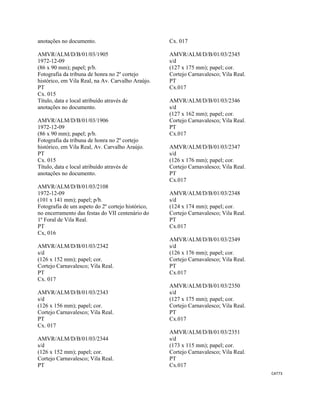 CAT73 
 
anotações no documento.
AMVR/ALM/D/B/01/03/1905
1972-12-09
(86 x 90 mm); papel; p/b.
Fotografia da tribuna de honra no 2º cortejo
histórico, em Vila Real, na Av. Carvalho Araújo.
PT
Cx. 015
Título, data e local atribuído através de
anotações no documento.
AMVR/ALM/D/B/01/03/1906
1972-12-09
(86 x 90 mm); papel; p/b.
Fotografia da tribuna de honra no 2º cortejo
histórico, em Vila Real, Av. Carvalho Araújo.
PT
Cx. 015
Título, data e local atribuído através de
anotações no documento.
AMVR/ALM/D/B/01/03/2108
1972-12-09
(101 x 141 mm); papel; p/b.
Fotografia de um aspeto do 2º cortejo histórico,
no encerramento das festas do VII centenário do
1º Foral de Vila Real.
PT
Cx, 016
AMVR/ALM/D/B/01/03/2342
s/d
(126 x 152 mm); papel; cor.
Cortejo Carnavalesco; Vila Real.
PT
Cx. 017
AMVR/ALM/D/B/01/03/2343
s/d
(126 x 156 mm); papel; cor.
Cortejo Carnavalesco; Vila Real.
PT
Cx. 017
AMVR/ALM/D/B/01/03/2344
s/d
(126 x 152 mm); papel; cor.
Cortejo Carnavalesco; Vila Real.
PT
Cx. 017
AMVR/ALM/D/B/01/03/2345
s/d
(127 x 175 mm); papel; cor.
Cortejo Carnavalesco; Vila Real.
PT
Cx.017
AMVR/ALM/D/B/01/03/2346
s/d
(127 x 162 mm); papel; cor.
Cortejo Carnavalesco; Vila Real.
PT
Cx.017
AMVR/ALM/D/B/01/03/2347
s/d
(126 x 176 mm); papel; cor.
Cortejo Carnavalesco; Vila Real.
PT
Cx.017
AMVR/ALM/D/B/01/03/2348
s/d
(124 x 174 mm); papel; cor.
Cortejo Carnavalesco; Vila Real.
PT
Cx.017
AMVR/ALM/D/B/01/03/2349
s/d
(126 x 176 mm); papel; cor.
Cortejo Carnavalesco; Vila Real.
PT
Cx.017
AMVR/ALM/D/B/01/03/2350
s/d
(127 x 175 mm); papel; cor.
Cortejo Carnavalesco; Vila Real.
PT
Cx.017
AMVR/ALM/D/B/01/03/2351
s/d
(173 x 115 mm); papel; cor.
Cortejo Carnavalesco; Vila Real.
PT
Cx.017
 