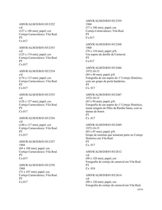 CAT74 
 
AMVR/ALM/D/B/01/03/2352
s/d
(127 x 148 mm); papel; cor.
Cortejo Carnavalesco; Vila Real.
PT
Cx.017
AMVR/ALM/D/B/01/03/2353
s/d
(125 x 174 mm); papel; cor.
Cortejo Carnavalesco; Vila Real.
PT
Cx.017
AMVR/ALM/D/B/01/03/2354
s/d
(174 x 113 mm); papel; cor.
Cortejo Carnavalesco; Vila Real.
PT
Cx.017
AMVR/ALM/D/B/01/03/2355
s/d
(126 x 157 mm); papel; cor.
Cortejo Carnavalesco; Vila Real.
PT
Cx.017
AMVR/ALM/D/B/01/03/2356
s/d
(140 x 117 mm); papel; cor.
Cortejo Carnavalesco; Vila Real.
PT
Cx.017
AMVR/ALM/D/B/01/03/2357
1968
(69 x 108 mm); papel; cor.
Cortejo Carnavalesco; Vila Real.
PT
Cx.017
AMVR/ALM/D/B/01/03/2358
1968
(72 x 107 mm); papel; cor.
Cortejo Carnavalesco; Vila Real.
PT
Cx.017
AMVR/ALM/D/B/01/03/2359
1968
(77 x 108 mm); papel; cor.
Cortejo Carnavalesco; Vila Real.
PT
Cx.017
AMVR/ALM/D/B/01/03/2360
1968
(78 x 110 mm); papel; p/b.
Um aspeto do desfile de Carnaval.
PT
Cx.017
AMVR/ALM/D/B/01/03/2446
1972-10-15
(84 x 88 mm); papel; p/b.
Fotografia de um aspeto do 1º Cortejo Histórico,
com um grupo de porta bandeiras.
PT
Cx. 017
AMVR/ALM/D/B/01/03/2447
1972-10-15
(85 x 84 mm); papel; p/b.
Fotografia de um aspeto do 1º Cortejo Histórico,
numa imagem do Pálio da Rainha Santa, com as
damas de honor.
PT
Cx. 017
AMVR/ALM/D/B/01/03/2449
1972-10-15
(85 x 85 mm); papel; p/b.
Grupo de meninas que tomaram parte no Cortejo
Histórico em Vila Real.
PT
Cx. 017
AMVR/ALM/D/B/01/03/2612
s/d
(90 x 120 mm); papel; cor.
Fotografia do cortejo de carnaval em Vila Real.
PT
Cx. 018
AMVR/ALM/D/B/01/03/2614
s/d
(90 x 120 mm); papel; cor.
Fotografia do cortejo de carnaval em Vila Real.
 