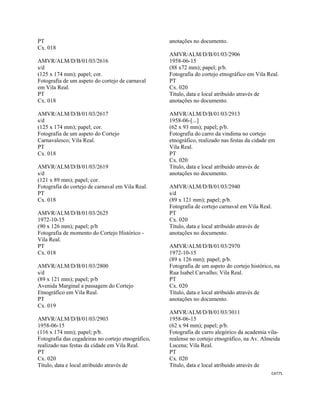 CAT75 
 
PT
Cx. 018
AMVR/ALM/D/B/01/03/2616
s/d
(125 x 174 mm); papel; cor.
Fotografia de um aspeto do cortejo de carnaval
em Vila Real.
PT
Cx. 018
AMVR/ALM/D/B/01/03/2617
s/d
(125 x 174 mm); papel; cor.
Fotografia de um aspeto do Cortejo
Carnavalesco; Vila Real.
PT
Cx. 018
AMVR/ALM/D/B/01/03/2619
s/d
(121 x 89 mm); papel; cor.
Fotografia do cortejo de carnaval em Vila Real.
PT
Cx. 018
AMVR/ALM/D/B/01/03/2625
1972-10-15
(90 x 126 mm); papel; p/b
Fotografia de momento do Cortejo Histórico -
Vila Real.
PT
Cx. 018
AMVR/ALM/D/B/01/03/2800
s/d
(89 x 121 mm); papel; p/b
Avenida Marginal a passagem do Cortejo
Etnográfico em Vila Real.
PT
Cx. 019
AMVR/ALM/D/B/01/03/2903
1958-06-15
(116 x 174 mm); papel; p/b.
Fotografia das cegadeiras no cortejo etnográfico,
realizado nas festas da cidade em Vila Real.
PT
Cx. 020
Título, data e local atribuído através de
anotações no documento.
AMVR/ALM/D/B/01/03/2906
1958-06-15
(88 x72 mm); papel; p/b.
Fotografia do cortejo etnográfico em Vila Real.
PT
Cx. 020
Título, data e local atribuído através de
anotações no documento.
AMVR/ALM/D/B/01/03/2913
1958-06-[...]
(62 x 93 mm); papel; p/b.
Fotografia do carro da vindima no cortejo
etnográfico, realizado nas festas da cidade em
Vila Real.
PT
Cx. 020
Título, data e local atribuído através de
anotações no documento.
AMVR/ALM/D/B/01/03/2940
s/d
(89 x 121 mm); papel; p/b.
Fotografia de cortejo carnaval em Vila Real.
PT
Cx. 020
Título, data e local atribuído através de
anotações no documento.
AMVR/ALM/D/B/01/03/2970
1972-10-15
(89 x 126 mm); papel; p/b.
Fotografia de um aspeto do cortejo histórico, na
Rua Isabel Carvalho; Vila Real.
PT
Cx. 020
Título, data e local atribuído através de
anotações no documento.
AMVR/ALM/D/B/01/03/3011
1958-06-15
(62 x 94 mm); papel; p/b.
Fotografia de carro alegórico da academia vila-
realense no cortejo etnográfico, na Av. Almeida
Lucena; Vila Real.
PT
Cx. 020
Título, data e local atribuído através de
 