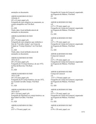 CAT76 
 
anotações no documento.
AMVR/ALM/D/B/01/03/3013
1958-06-15
(93 x 63 mm); papel; p/b.
Fotografia de carro alegórico ao casamento, no
cortejo etnográfico em Vila Real.
PT
Cx. 020
Título, data e local atribuído através de
anotações no documento.
AMVR/ALM/D/B/01/03/3039
1950
(62 x 93 mm); papel; p/b.
Fotografia de carro alegórico que simboliza o
feito de "Carvalho Araújo", nas Festas da
Cidade no "Cortejo Histórico" em Vila Real.
PT
Cx. 020
Título, data e local atribuído através de
anotações no documento.
AMVR/ALM/D/B/01/03/3044
1972-10-15
(85 x 83 mm); papel; p/b.
Fotografia do I Cortejo histórico, do ano 1972,
na Rua da Boavista; Vila Real.
PT
Cx. 020
AMVR/ALM/D/B/01/03/3045
1972-12-09
(85 x 83 mm); papel; p/b.
Fotografia do II Cortejo histórico, do ano 1972,
na Avenida Carvalho Araújo; Vila Real.
PT
Cx. 020
AMVR/ALM/D/B/01/03/3047
1972-10-15
(89 x 126 mm); papel; p/b.
Fotografia de figurantes no cortejo histórico, na
Rua Isabel Carvalho; Vila Real.
PT
Cx. 020
AMVR/ALM/D/B/01/03/3061
s/d
(127 x 178 mm); papel; cor.
Fotografia de Cortejo de Carnaval, organizado
na Freguesia de Mateus, Vila Real.
PT
Cx. 020
AMVR/ALM/D/B/01/03/3062
s/d
(127 x 178 mm); papel; cor.
Fotografia de Cortejo de Carnaval, organizado
na Freguesia de Mateus, Vila Real.
PT
Cx. 020
AMVR/ALM/D/B/01/03/3063
s/d
(127 x 178 mm); papel; cor.
Fotografia de Cortejo de Carnaval, organizado
na Freguesia de Mateus, Vila Real.
PT
Cx. 020
AMVR/ALM/D/B/01/03/3064
Cortejo de Carnaval
s/d
(127 x 178 mm); papel; cor.
Fotografia de Cortejo de Carnaval, organizado
na Freguesia de Mateus, Vila Real.
PT
AMVR/ALM/D/B/01/03/3065
Cortejo de Carnaval
s/d
(127 x 178 mm); papel; cor.
Fotografia de Cortejo de Carnaval, organizado
na Freguesia de Mateus, Vila Real.
PT
Cx. 020
AMVR/ALM/D/B/01/03/3066
s/d
(127 x 178 mm); papel; cor.
Fotografia de Cortejo de Carnaval, organizado
na Freguesia de Mateus, Vila Real.
PT
Cx. 020
AMVR/ALM/D/B/01/03/3067
s/d
(179 x 128 mm); papel; cor.
 