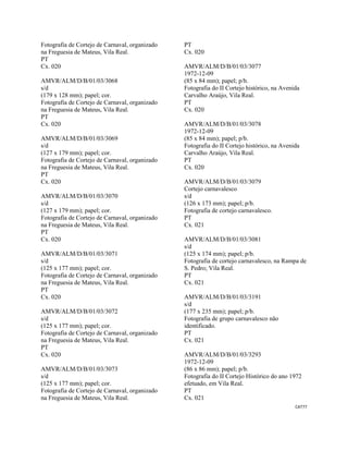 CAT77 
 
Fotografia de Cortejo de Carnaval, organizado
na Freguesia de Mateus, Vila Real.
PT
Cx. 020
AMVR/ALM/D/B/01/03/3068
s/d
(179 x 128 mm); papel; cor.
Fotografia de Cortejo de Carnaval, organizado
na Freguesia de Mateus, Vila Real.
PT
Cx. 020
AMVR/ALM/D/B/01/03/3069
s/d
(127 x 179 mm); papel; cor.
Fotografia de Cortejo de Carnaval, organizado
na Freguesia de Mateus, Vila Real.
PT
Cx. 020
AMVR/ALM/D/B/01/03/3070
s/d
(127 x 179 mm); papel; cor.
Fotografia de Cortejo de Carnaval, organizado
na Freguesia de Mateus, Vila Real.
PT
Cx. 020
AMVR/ALM/D/B/01/03/3071
s/d
(125 x 177 mm); papel; cor.
Fotografia de Cortejo de Carnaval, organizado
na Freguesia de Mateus, Vila Real.
PT
Cx. 020
AMVR/ALM/D/B/01/03/3072
s/d
(125 x 177 mm); papel; cor.
Fotografia de Cortejo de Carnaval, organizado
na Freguesia de Mateus, Vila Real.
PT
Cx. 020
AMVR/ALM/D/B/01/03/3073
s/d
(125 x 177 mm); papel; cor.
Fotografia de Cortejo de Carnaval, organizado
na Freguesia de Mateus, Vila Real.
PT
Cx. 020
AMVR/ALM/D/B/01/03/3077
1972-12-09
(85 x 84 mm); papel; p/b.
Fotografia do II Cortejo histórico, na Avenida
Carvalho Araújo, Vila Real.
PT
Cx. 020
AMVR/ALM/D/B/01/03/3078
1972-12-09
(85 x 84 mm); papel; p/b.
Fotografia do II Cortejo histórico, na Avenida
Carvalho Araújo, Vila Real.
PT
Cx. 020
AMVR/ALM/D/B/01/03/3079
Cortejo carnavalesco
s/d
(126 x 173 mm); papel; p/b.
Fotografia de cortejo carnavalesco.
PT
Cx. 021
AMVR/ALM/D/B/01/03/3081
s/d
(125 x 174 mm); papel; p/b.
Fotografia de cortejo carnavalesco, na Rampa de
S. Pedro; Vila Real.
PT
Cx. 021
AMVR/ALM/D/B/01/03/3191
s/d
(177 x 235 mm); papel; p/b.
Fotografia de grupo carnavalesco não
identificado.
PT
Cx. 021
AMVR/ALM/D/B/01/03/3293
1972-12-09
(86 x 86 mm); papel; p/b.
Fotografia do II Cortejo Histórico do ano 1972
efetuado, em Vila Real.
PT
Cx. 021
 