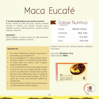 Il caffè
(Coffea arabica)
13
E’ tornato Eucafè grazie al suo enorme successo!
Questa miscela di caffè dal gusto squisito contiene
secondo le richieste del mercato europeo panna
vegetale, zucchero, caffè istantaneo e polvere di Maca
(Lepidium meyenii).
Ingredienti:
Panna vegetale, zucchero, polvere di caffè istantaneo,
polvere di Maca (Lepidium meyenii).
Sapevate che:
•	 Gli indiani dell’America Centrale consumano il
bulbo Maca quasi da 2000 anni.
•	 Da una piantagione di 1 ettaro possono essere
raccolti in media ca. 5 tonnellate di bulbo Maca.
•	 Al bulbo Maca con diversi colori vengono
attribuiti diversi effetti.
•	 In Perù il più diffuso e il più amato bulbo è quello
di colore oro per il suo sapore delicato e dolce
e per le sue dimensioni. Il bulbo rosso secondo
gli esami clinici effettuati sui topi è in grado di
ridurre le dimensioni della prostata. Ai tipi di
colore blu e nero viene attribuito l’effetto più
energizzante.
•	 Una busta di Maca EuCafè contiene 3 g di polvere
di caffè istantaneo di ottima qualità.
Contiene zucchero. Non contiene coloranti artificiali e
conservanti.
Peso netto: 20 bustine x 21 g
Codice articolo: FB073
Maca Eucafé
Energia
Carboidrati
Proteine
Grassi
Valore Nutritivoin 100 g in 21 g
449,0 Kcal 94,3 kcal
78,0 g 16,4 g
4,1 g 0,9 g
13,4 g 2,8 g
11
 