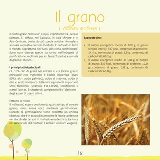 Il nostro grano “comune” è il più importante fra i cereali
coltivati. E’ diffuso nel Caucaso, in Asia Minore e in
Asia Centrale, deriva da più specie antiche. Annuale o
annuale svernato con stelo morbido. E’ coltivato in tutto
il mondo, soprattutto nei paesi con clima continentale.
Sono note diverse specie da farina nell’industria di
panificazione, molitoria per es. farro (T.spelta), e semola
di grano (T.durum).
I principi attivi principali:
ca. 10% olio di grassi nei chicchi in cui l’acido grasso
principale con trigliceridi è l’acido linolenico (quasi
50%), altri: acido palmitico, acido di stearina, acido di
olio e acido linolenico. Ulteriori ingredienti importanti
sono tocoferoli (vitamine E:0,3-0,5%), tocotrienoli e
steroli (per es. β-sitosteroli, campesteroli) e i derivanti
degli esteri di questi ultimi.
Estratto di malto
Il malto può essere prodotto da qualsiasi tipo di cereale
(grano, orzo, avena ecc.) mediante germinazione.
Durante la germinazione viene prodotto un enzima
(diastasi) che è in grado di scomporre la fecola contenuta
nei chicchi dei cereali in maltosio e in destrina. La fonte
più conosciuta del maltosio è l’orzo (Hordeum vulgare).
Sapevate che:
•	 Il valore energetico medio di 100 g di grano
(chicco intero): 347 kcal, contenuto di proteine:
14,4 g, contenuto di grassi: 1,8 g, contenuto di
carboidrati: 66,2 g.
•	 Il valore energetico medio di 100 g di fiocchi
di grano: 339 kcal, contenuto di proteine: 12,0
g, contenuto di grassi: 2,0 g, contenuto di
carboidrati: 66,0 g.
Il grano
। Triticum aestivum ।
16
 