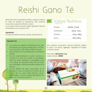 Reishi Gano Tè è un prodotto di ottima qualità e contiene
tè verde ed estratto di Ganoderma. Non contiene
conservanti, coloranti artificiali e aromi.
Il suo sapore deciso proviene dagli ingredienti naturali.
Rinfrescatevi con una tazza di tè!
Ingredienti:
Tè verde (Camellia sinensis), estratto di Ganoderma.
Sapevate che:
•	 Il tè verde era registrato ufficialmente nei Libri
dei Farmaci di più paesi europei (per es. Ph.Por.
IV, Ph.FrançVIII.-X, BP Edition 1968, Ph.Helv.V).
•	 Dopo l’acqua il tè é il prodotto piú consumato al
mondo.
•	 Fra i tè commercializzati in tutto il mondo ca.
76-78% è tè nero (2,1 milioni di tonnellate),
20% è tè verde (0,9milioni di tonnellate) e 2%
è tè oolong (Le statistiche della FAO del 2010
non contengono i dati delle vendite relative al tè
bianco).
•	 Fra gli abitanti dei paesi consumatori di tè
(Giappone, Cina) la frequenza di alcuni tipi di
tumore (per es. cancro dello stomaco, cancro
dell’esofago) è minore rispetto agli abitanti dei
paesi che consumano meno tè.
Non contiene conservanti, coloranti artificiali, additivi
di gusto e di aroma, aggregati, ingredienti di origine
animale e cereali.
Peso netto: 20 bustine x 2 g
Codice articolo: FB048
Reishi Gano Té
Energia
Carboidrati
Proteine
Grassi
Valore Nutritivoin 100 g in 2 g
355 Kcal 7,1 kcal
62,4 g 1,25 g
24,2 g 0,48 g
0,9 g 0,02 g
20
 