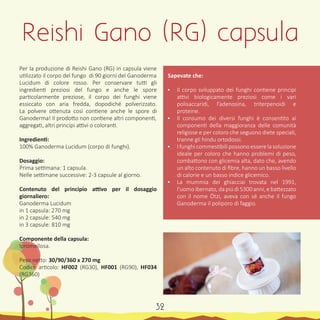Per la produzione di Reishi Gano (RG) in capsula viene
utilizzato il corpo del fungo di 90 giorni del Ganoderma
Lucidum di colore rosso. Per conservare tutti gli
ingredienti preziosi del fungo e anche le spore
particolarmente preziose, il corpo dei funghi viene
essiccato con aria fredda, dopodiché polverizzato.
La polvere ottenuta così contiene anche le spore di
Ganoderma! Il prodotto non contiene altri componenti,
aggregati, altri principi attivi o coloranti.
Ingredienti:
100% Ganoderma Lucidum (corpo di funghi).
Dosaggio:
Prima settimana: 1 capsula.
Nelle settimane successive: 2-3 capsule al giorno.
Contenuto del principio attivo per il dosaggio
giornaliero:
Ganoderma Lucidum
in 1 capsula: 270 mg
in 2 capsule: 540 mg
in 3 capsule: 810 mg
Componente della capsula:
Ipromellosa.
Peso netto: 30/90/360 x 270 mg
Codice articolo: HF002 (RG30), HF001 (RG90), HF034
(RG360)
Sapevate che:
•	 Il corpo sviluppato dei funghi contiene principi
attivi biologicamente preziosi come i vari
polisaccaridi, l’adenosina, triterpenoidi e
proteine.
•	 Il consumo dei diversi funghi è consentito ai
componenti della maggioranza delle comunità
religiose e per coloro che seguono diete speciali,
tranne gli hindu ortodossi.
•	 I funghi commestibili possono essere la soluzione
ideale per coloro che hanno problemi di peso,
combattono con glicemia alta, dato che, avendo
un alto contenuto di fibre, hanno un basso livello
di calorie e un basso indice glicemico.
•	 La mummia dei ghiacciai trovata nel 1991,
l’uomo ibernato, da piú di 5300 anni, e battezzato
con il nome Ötzi, aveva con sé anche il fungo
Ganoderma il poliporo di faggio.
Reishi Gano (RG) capsula
32
 