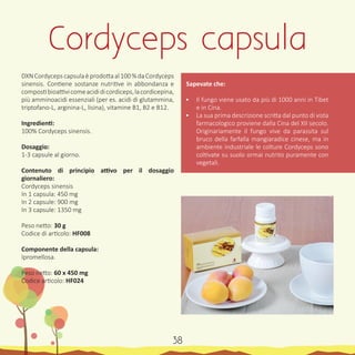 DXNCordycepscapsulaèprodottaal100%daCordyceps
sinensis. Contiene sostanze nutritive in abbondanza e
compostibioattivicomeacididicordiceps,lacordicepina,
più amminoacidi essenziali (per es. acidi di glutammina,
triptofano-L, arginina-L, lisina), vitamine B1, B2 e B12.
Ingredienti:
100% Cordyceps sinensis.
Dosaggio:
1-3 capsule al giorno.
Contenuto di principio attivo per il dosaggio
giornaliero:
Cordyceps sinensis
In 1 capsula: 450 mg
In 2 capsule: 900 mg
In 3 capsule: 1350 mg
Peso netto: 30 g
Codice di articolo: HF008
Componente della capsula:
Ipromellosa.
Peso netto: 60 x 450 mg
Codice articolo: HF024
Sapevate che:
•	 Il fungo viene usato da più di 1000 anni in Tibet
e in Cina.
•	 La sua prima descrizione scritta dal punto di vista
farmacologico proviene dalla Cina del XII secolo.
Originariamente il fungo vive da parassita sul
bruco della farfalla mangiaradice cinese, ma in
ambiente industriale le colture Cordyceps sono
coltivate su suolo ormai nutrito puramente con
vegetali.
Cordyceps capsula
38
 