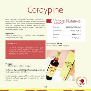 DXN Cordypine è una miscela squisita di Cordyceps di
ottima qualità e di succo di ananas fermentato. Questa
bevanda senza alcol unisce in modo ottimale i principi
attivi del Cordyceps con gli enzimi formati durante
la fermentazione del succo di ananas, rafforzando a
vicenda la propria azione.
Ingredienti:
Succo di ananas (55%), zucchero (30%) Cordyceps
sinensis (10%), lime (5%).
Sapevate che:
•	 20 ml di Cordypine contengono solo 8 g di
zucchero, 2,24 mg di potassio e 1,4 mg di sodio.
•	 Cordypine è senza colesterina, contiene poche
fibre e ha un gusto esotico.
Dosaggio:
3 x 20 ml al giorno (180 ml in acqua).
Contenuto di principi attivi per il dosaggio giornaliero:
Cordyceps sinensis in 60 ml 6 ml.
Contiene zucchero aggiunto! Non contiene conservanti,
coloranti artificiali, aggregati, ingredienti di origine
animale e cereali.
Volume netto: 700 ml
Codice articolo: FB028 (700 ml)
Cordypine
Energia
Carboidrati
Proteine
Grassi
Valore Nutritivoin 100 ml in 20ml
201,00 Kcal 40,20 Kcal
50,00 g 10,00 g
0,10 g 0,02 g
0,24 g 0,05 g
39
 