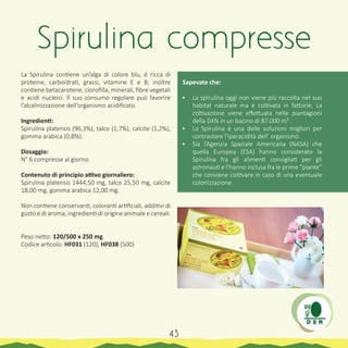 La Spirulina contiene un’alga di colore blu, è ricca di
proteine, carboidrati, grassi, vitamine E e B; inoltre
contiene betacarotene, clorofilla, minerali, fibre vegetali
e acidi nucleici. Il suo consumo regolare può favorire
l’alcalinizzazione dell’organismo acidificato.
Ingredienti:
Spirulina platensis (96,3%), talco (1,7%), calcite (1,2%),
gomma arabica (0,8%).
Dosaggio:
N° 6 compresse al giorno.
Contenuto di principio attivo giornaliero:
Spirulina platensis 1444,50 mg, talco 25,50 mg, calcite
18,00 mg, gomma arabica 12,00 mg.
Non contiene conservanti, coloranti artificiali, additivi di
gusto e di aroma, ingredienti di origine animale e cereali.
Peso netto: 120/500 x 250 mg
Codice articolo: HF031 (120), HF038 (500)
Sapevate che:
•	 La spirulina oggi non viene più raccolta nel suo
habitat naturale ma è coltivata in fattorie. La
coltivazione viene effettuata nelle piantagioni
della DXN in un bacino di 87.000 m² .
•	 La Spirulina è una delle soluzioni migliori per
contrastare l’iperacidità dell’ organismo.
•	 Sia l’Agenzia Spaziale Americana (NASA) che
quella Europea (ESA) hanno considerato la
Spirulina fra gli alimenti consigliati per gli
astronauti e l’hanno inclusa fra le prime “piante”
che conviene coltivare in caso di una eventuale
colonizzazione.
Spirulina compresse
43
 