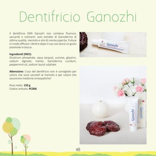 Dentifricio Ganozhi
48
Il dentifricio DXN Ganozhi non contiene fluoruro,
saccaridi e coloranti, solo estratto di Ganoderma di
ottima qualità, mentolo e olio di menta piperita. Pulisce
in modo efficace i denti e dopo il suo uso lascia un gusto
piacevole in bocca.
Ingredienti (INCI):
Dicalcium phosphate, aqua (acqua), sucrose, glycerin,
sodium alginate, mento, Ganoderma Lucidum,
peppermint oil, sodium lauryl sulphate.
Attenzione: L’uso del dentifricio non è consigliato per
coloro che sono sensibili al mentolo e per coloro che
assumono medicine omeopatiche!
Peso netto: 150 g
Codice articolo: PC006
 