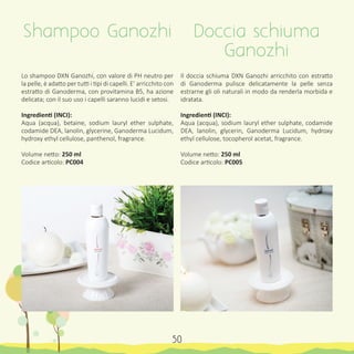 Lo shampoo DXN Ganozhi, con valore di PH neutro per
la pelle, è adatto per tutti i tipi di capelli. E’ arricchito con
estratto di Ganoderma, con provitamina B5, ha azione
delicata; con il suo uso i capelli saranno lucidi e setosi.
Ingredienti (INCI):
Aqua (acqua), betaine, sodium lauryl ether sulphate,
codamide DEA, lanolin, glycerine, Ganoderma Lucidum,
hydroxy ethyl cellulose, panthenol, fragrance.
Volume netto: 250 ml
Codice articolo: PC004
Il doccia schiuma DXN Ganozhi arricchito con estratto
di Ganoderma pulisce delicatamente la pelle senza
estrarne gli oli naturali in modo da renderla morbida e
idratata.
Ingredienti (INCI):
Aqua (acqua), sodium lauryl ether sulphate, codamide
DEA, lanolin, glycerin, Ganoderma Lucidum, hydroxy
ethyl cellulose, tocopherol acetat, fragrance.
Volume netto: 250 ml
Codice articolo: PC005
Shampoo Ganozhi Doccia schiuma
Ganozhi
50
 