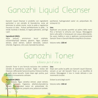 Ganozhi Liquid Cleanser è prodotto con ingredienti
particolari e con estratto di Ganoderma; aiuta ad
eliminare le cellule morte, nutre la pelle e regolarizza
l’eccesso di sebo. Pulisce perfettamente la pelle, , la
rende morbida e idratata, le regala splendore, astringe
i pori.
Ingredienti (INCI):
Aqua (acqua), ammonium lauryl sulphate,
cocoamidopropyl betaine, glycerin, fagus sylvatica
extract, yeast extract, sodium benzoate, sodium
chloride, fragrance, citric acid, Ganoderma extract,
Ganozhi Toner è una formula esclusiva che contiene
estratto di Ganoderma Lucidum. Toglie i residui del
Cleanser, rafforzando l’azione di pulizia. Pulisce e tonifica
la pelle senza seccarla. Usato dopo ogni pulizia, può
aiutare il rinnovamento cellulare.
Ingredienti (INCI):
Aqua (acqua), fagus sylvatica extract, yeast extract,
sodium benzoate, fragrance, allantoin,Ganoderma
extract, hydrogenated castor oil, polysorbate 20,
octoxynol-II, glycerine, propolis cera, potassium sorbate.
panthenol, hydrogenated castor oil, polysorbate 20,
octoxynol-11.
Uso:
Applicare una piccola quantità sul palmo della mano
fino a formare la schiuma con l’acqua. Massaggiare
bene sulla pelle e risciacquare con acqua abbondante.
Da usare mattina e sera e applicare successivamente
Ganozhi Toner e Ganozhi Moisturizing Micro Emulsion.
Volume netto: 150 ml
Uso:
Dopo aver pulito la pelle con Ganozhi Liquid Cleanser,
versare un po’ del Ganozhi Toner su un batuffolo di
cotone. Massaggiare il viso in modo delicato e con
movimenti circolari.
Evitare la zona degli occhi!
Volume netto: 150 ml
Ganozhi Liquid Cleanser
Ganozhi Toner
। Tonico per il viso ।
52
 