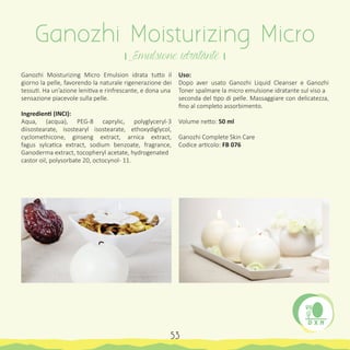 Ganozhi Moisturizing Micro Emulsion idrata tutto il
giorno la pelle, favorendo la naturale rigenerazione dei
tessuti. Ha un’azione lenitiva e rinfrescante, e dona una
sensazione piacevole sulla pelle.
Ingredienti (INCI):
Aqua, (acqua), PEG-8 caprylic, polyglyceryl-3
diisostearate, isostearyl isostearate, ethoxydiglycol,
cyclomethicone, ginseng extract, arnica extract,
fagus sylcatica extract, sodium benzoate, fragrance,
Ganoderma extract, tocopheryl acetate, hydrogenated
castor oil, polysorbate 20, octocynol- 11.
Uso:
Dopo aver usato Ganozhi Liquid Cleanser e Ganozhi
Toner spalmare la micro emulsione idratante sul viso a
seconda del tipo di pelle. Massaggiare con delicatezza,
fino al completo assorbimento.
Volume netto: 50 ml
Ganozhi Complete Skin Care
Codice articolo: FB 076
Ganozhi Moisturizing Micro
। Emulsione idratante ।
53
 