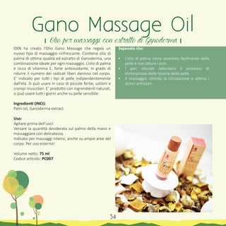 DXN ha creato l’Olio Gano Massage che regala un
nuovo tipo di massaggio rinfrescante. Contiene olio di
palma di ottima qualità ed estratto di Ganoderma, una
combinazione ideale per ogni massaggio. L’olio di palma
è ricco di vitamina E, forte antiossidante, in grado di
ridurre il numero dei radicali liberi dannosi nel corpo.
E’ indicato per tutti i tipi di pelle indipendentemente
dall’età. Si può usare in caso di piccole ferite, ustioni e
crampi muscolari. E’ prodotto con ingrendienti naturali,
si può usare tutti i giorni anche su pelle sensibile.
Ingredienti (INCI):
Palm oil, Ganoderma extract.
Uso:
Agitare prima dell’uso!
Versare la quantità desiderata sul palmo della mano e
massaggiare con delicatezza.
Indicato per massaggi intensi, anche su ampie aree del
corpo. Per uso esterno!
Volume netto: 75 ml
Codice articolo: PC007
Sapevate che:
•	 L’olio di palma viene assorbito facilmente dalla
pelle e non ottura i pori.
•	 I pori otturati rallentano il processo di
eliminazione delle tossine della pelle.
•	 Il massaggio stimola la circolazione e allevia i
dolori articolari.
Gano Massage Oil
। Olio per massaggi con estratto di Ganoderma ।
54
 