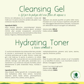 Elimina con delicatezza ma in profondità i residui del
make-up e lo sporco senza far perdere alla pelle il suo
contenuto naturale d’umidità.
Ingredienti (INCI):
Aqua (acqua), glycerine, cocamidopropyl betaine,
sodium cocoyl alaninate, propylene glycol, acrylates/
C10-30, alkyl acrylate crosspolymer, aminomethyl
propanol, phenoxyethanol, aloe barbadensis (Aloe Vera)
extract, fragrance, Methylisothiazolinone
E’ una formula idratante che contiene Aloe Vera, estratto
di nocciola e amminoacidi che hanno una funzione
nutriente particolare per la pelle. Elimina i residui del
gel e del make-up, lo sporco, la polvere e le cellule
morte della pelle, assicuarndo cosí una seconda pulizia
ottimale. Astringe i pori della pelle, aiutandola cosí a
mantenere il suo contenuto naturale d’umidità; pulisce
delicatamente la pelle rendendola fresca, morbida e
idratata.
Ingredienti (INCI):
Aqua (acqua), methyl gluceth-20, 1,3-butylene glycol,
aloe barbadensis (Aloe Vera) extract, hamamelis
virginiana (witch hazel) extract, phenoxyethanol,
betaine, sodium PCA, sorbitol, serine, glycine,
Cleansing Gel
। Gel per la pulizia del viso privo di sapone ।
Hydrating Toner। Tonico idratante ।
Uso:
Applicare una piccola quantità sul palmo della mano,
miscelare con un po’ di acqua e spalmare sulla pelle del
viso. Massaggiare delicatamente sulla pelle, risciacquare
con abbondante acqua e asciugare con delicatezza.
Volume netto: 100 ml
Codice articolo: SC020
methylisothiazolinone, glutamic acid, lysine, alanine,
arginine, threonine, proline.
Uso:
Dopo la pulizia della pelle, versare un po’ di prodotto
su un batuffolo di cotone, e con movimenti circolari e
delicati, massaggiare la pelle.
Evitare l’uso intorno agli occhi!
Volume netto: 100 ml
Codice articolo: SC021
55
 