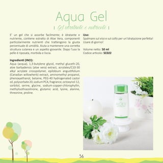 Uso:
Spalmare sul viso e sul collo per un’idratazione perfetta!
Usare di giorno!
Volume netto: 50 ml
Codice articolo: SC022
Aqua Gel
। Gel idratante e nutriente ।
56
E’ un gel che si assorbe facilmente; è idratante e
nutriente, contiene estratto di Aloe Vera, componenti
particolarmente nutrienti che trattengono la giusta
percentuale di umidità. Aiuta a mantenere una corretta
struttura cutanea e un aspetto giovanile. Dopo l’uso la
pelle è riposata, morbida e liscia.
Ingredienti (INCI):
Aqua (acqua), 1,3-butylene glycol, methyl gluceth-20,
aloe barbadensis (aloe vera) extract, acrylates/C10-30
alkyl acrylate crosspolymer, epilobium angustifolium
(Canadian willowherb) extract, aminomethyl propanol,
phenoxyethanol, betaine, PEG-40 hydrogenated castor
oil,polysorbate20,sodiumPCA,fragrance,octoxynol-12,
sorbitol, serine, glycine, sodium-copper-chlorophyllin,
methylisothiazolinone, glutamic acid, lysine, alanine,
threonine, proline.
 