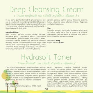 E’ una crema purificante morbida priva di sapone che
non fa penetrare le impurità in profondità nè fa seccare
la pelle. Contiene estratto di frutta naturale che favorisce
il rinnovamento cellulare, assicurando così la vitalità e
l’aspetto giovanile della pelle.
Ingredienti (INCI):
Aqua (acqua), glycerin, sodium cococyl glycinate,
propylene glycol, cetyl/stearyl alcohol, Ganoderma
Lucidum extract, glicol distearate, olive oil PEG-7 esters,
tocopherol acetate (vitamina E), vaccinium myrtillus
(Bilberry) extract, saccharum officina rum (sugar cane)
extract, acer saccharum (sugar maple) extract, citrus
aurantium dulcis (Orange) fruit extract, citrus medica
limonum (Lemon) extract, sodium PCA, betaine,
E’ un tonico a base di acqua e latte che pulisce e astringe
i pori, tonifica la pelle penetrando anche negli strati più
profondi. Contiene estratti di frutta molto efficaci come
estratto di mirtillo nero, limone, arancia e zucchero
d’acero, che favoriscono un’aspetto sano e giovanile
alla pelle. Grazie ai suoi componenti idratanti la pelle
diventa liscia, donando una piacevole sensazione.
Ingredienti (INCI):
Aqua (acqua), hamamelis virginiana (Witch Hazel)
sorbitol, alanine, proline, serine, threonine, arginine,
lysine, glutamic acid, phenoxyethanol, fragrance,
methylisothiazolinone.
Uso:
Inumidire le mani, il viso e i collo. Versare un po’ di crema
sul palmo della mano fino a formare la schiuma.
Massaggiare delicatamente la schiuma sulla pelle e
risciacquare con acqua abbondante.
Peso netto: 120 g
Codice articolo: SC026
extract, vaccinium myrtillus (Bilberry) extract,
Saccharum officinarum (Sugar Cane) extract, acer
saccharum (sugar maple) extract, citrus aurantium dulcis
(orange) fruit extract, citrus media limonum (lemon)
extract, Ganoderma Lucidum extract, 1,3-butylene
glycol, cetearyl isononaoate, ceteareth-20, cetearyl
alcohol, glyceryl stearate, glycerine ceteareth- 12,
cetyl palmitate, sodium PCA,betaine, sorbitol, alanine,
proline, serine, threonine, arginine, lysine, glutamic acid,
tocopherol acetate (vitamina E), phenoxyethanol, PEG-
Deep Cleansing Cream
। Crema purificante con estratto di frutta e vitamina E ।
Hydrasoft Toner
। Tonico idratante con estratto di frutta e vitamina E ।
58
 