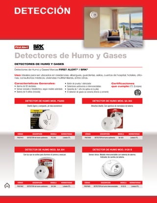 36
DETECTORES DE HUMO Y GASES
Detectores de Humo y Gases Marcas FIRST ALERT®
/ BRK®
Uso: Ideales para ser ubicados en residencias, albergues, guarderías, asilos, cuartos de hospital, hoteles, ofici-
nas, consultorios médicos, viviendas multifamiliares, entre otros.
Características Generales:
• Alarma de 85 decibeles
• Sensor ionizado o fotoeléctrico, según modelo solicitado
• Batería de 9 voltios (incluida)
• Botón de prueba / silenciador
• Detectores autónomos e interconectables
• Garantía de 1 año (no aplica en la pila)
• El detector de gases se conecta directo a corriente
Certificaciones
que cumple: ETL (Europea)
Detectores de Humo y Gases
DETECTOR DE HUMO MOD. FG250
Diseño ligero y compacto, ¡el más económico!
CÓDIGO DESCRIPCIÓN MODELO NORMATIVIDAD
P007A10 DETECTOR de humo autónomo FG 250 Listado ETL
DETECTOR DE HUMO MOD. SA 304
Con luz que se activa para iluminar el camino y evacuar.
CÓDIGO DESCRIPCIÓN MODELO NORMATIVIDAD
P007A02 DETECTOR de humo autónomo SA 304 Listado ETL
DETECTOR DE HUMO MOD. SA 303
Atractivo diseño. Con apertura de reemplazo de batería.
CÓDIGO DESCRIPCIÓN MODELO NORMATIVIDAD
P007A09 DETECTOR de humo autónomo SA 303 Listado ETL
DETECTOR DE HUMO MOD. 9120 B
Sensor iónico. Modelo interconectable con sistema de alarma.
Indicador de cambio de batería.
CÓDIGO DESCRIPCIÓN MODELO NORMATIVIDAD
P007A05 DETECTOR de humo interconectable 9120 B Listado ETL
 